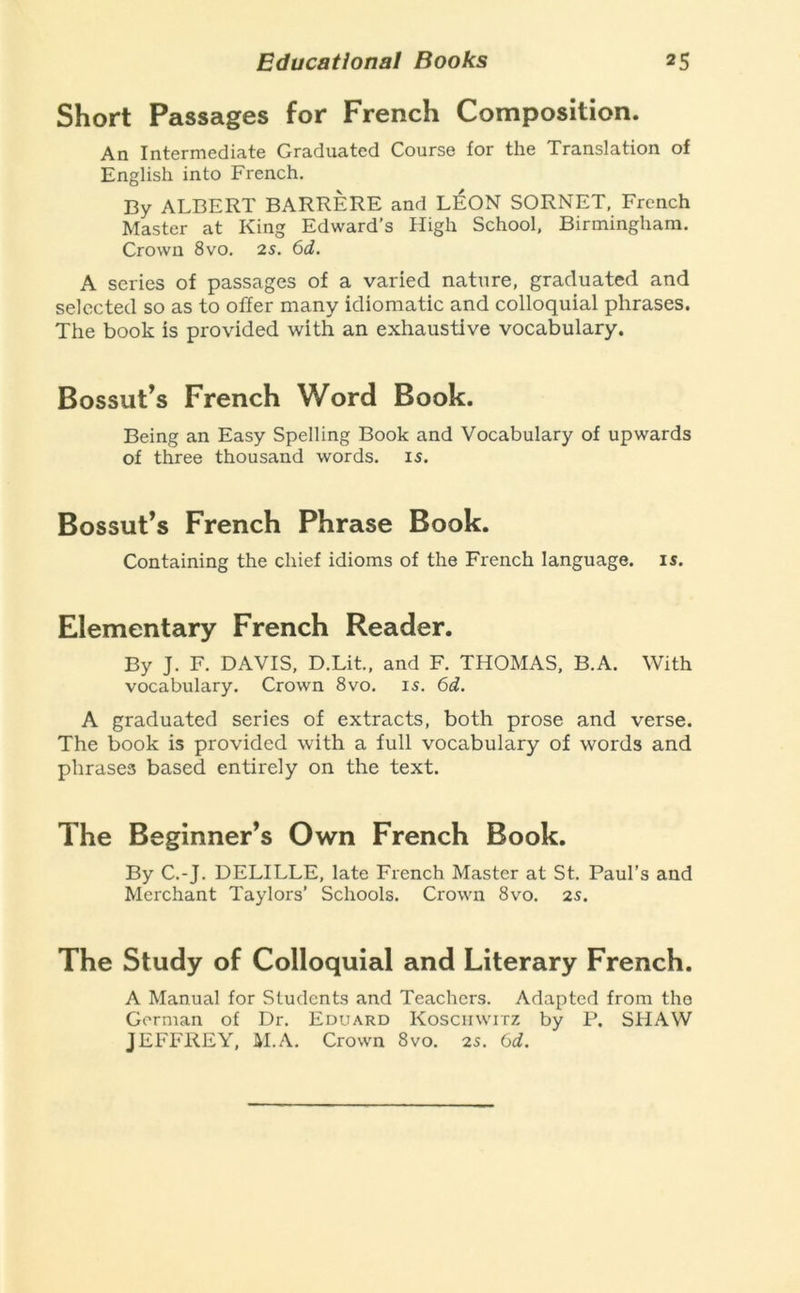 Short Passages for French Composition. An Intermediate Graduated Course for the Translation of English into French. By ALBERT BARRERE and L^ON SORNET, French Master at King Edward’s High School, Birmingham. Crown 8vo. 2s. 6d. A scries of passages of a varied nature, graduated and selected so as to offer many idiomatic and colloquial phrases. The book is provided with an exhaustive vocabulary. Bossut’s French Word Book. Being an Easy Spelling Book and Vocabulary of upwards of three thousand words. 15. Bossut’s French Phrase Book. Containing the chief idioms of the French language. I5. Elementary French Reader. By J. F. DAVIS, D.Lit., and F. THOMAS. B.A. With vocabulary. Crown 8vo. 15. 6d. A graduated series of extracts, both prose and verse. The book is provided with a full vocabulary of words and phrases based entirely on the text. The Beginner’s Own French Book. By C.-J. DELILLE, late French Master at St. Paul’s and Merchant Taylors’ Schools. Crown 8vo. zs. The Study of Colloquial and Literary French. A Manual for Students and Teachers. Adapted from the Gorman of Dr. Eduard Koschwitz by P. SHAW JEFFREY, M.A. Crown 8vo. 2s. (jd.