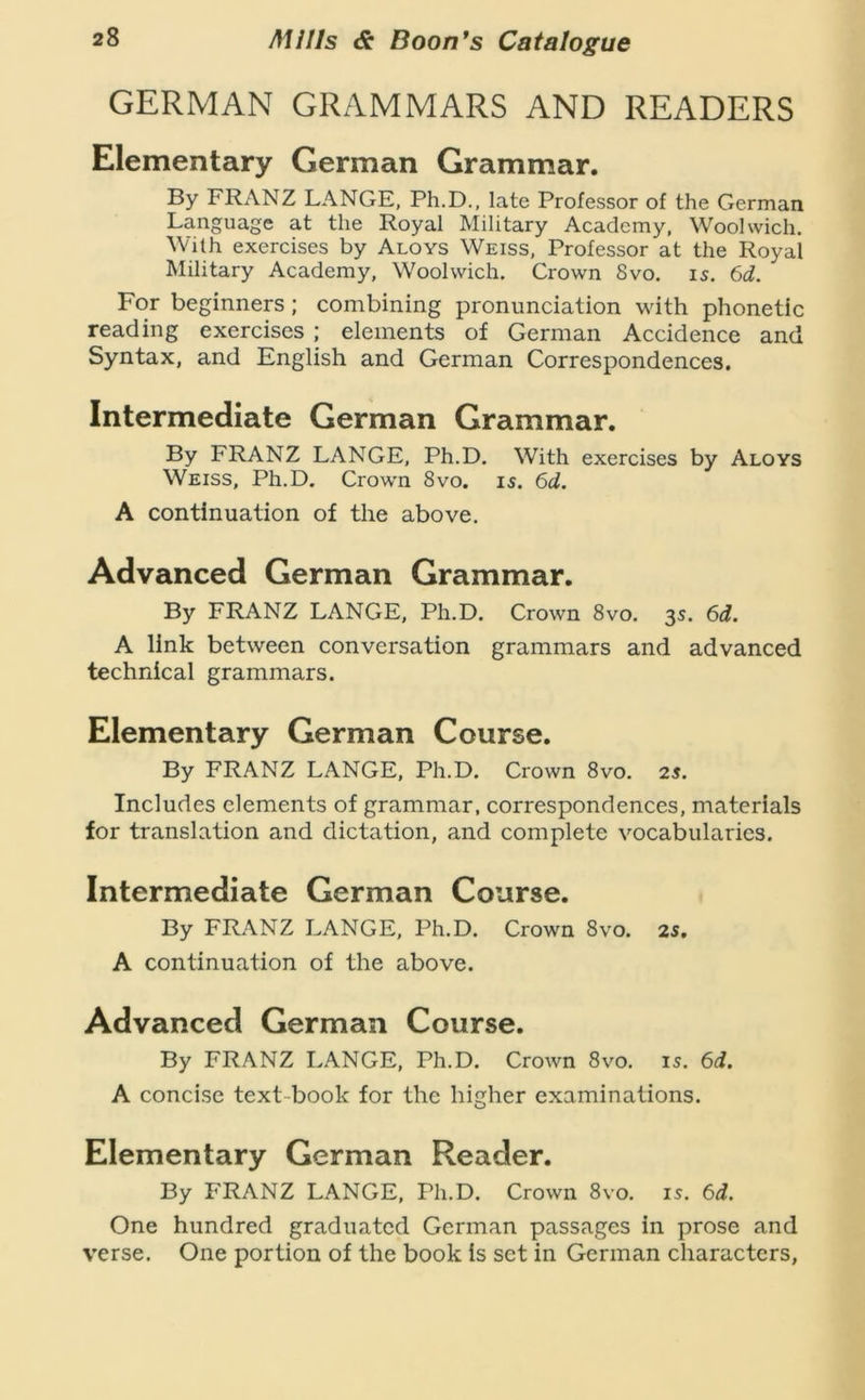 GERMAN GRAMMARS AND READERS Elementary German Grammar. By FRANZ LANGE, Ph.D., late Professor of the German Language at the Royal Military Academy, Woolwich. With exercises by Aloys Weiss, Professor at the Royal Military Academy, Woolwich. Crown 8vo. 15. 6d. For beginners; combining pronunciation with phonetic reading exercises ; elements of German Accidence and Syntax, and English and German Correspondences. Intermediate German Grammar. By FRANZ LANGE, Ph.D. With exercises by Aloys Weiss, Ph.D. Crown 8vo. is. 6d. A continuation of the above. Advanced German Grammar. By FRANZ LANGE, Ph.D. Crown 8vo. 3s. 6d. A link between conversation grammars and advanced technical grammars. Elementary German Course. By FRANZ LANGE, Ph.D. Crown 8vo. 2s. Includes elements of grammar, correspondences, materials for translation and dictation, and complete vocabularies. Intermediate German Course. By FRANZ LANGE, Ph.D. Crown 8vo. 2S. A continuation of the above. Advanced German Course. By FRANZ LANGE, Ph.D. Crown 8vo. is. 6d. A concise text-book for the higher examinations. Elementary German Reader. By FRANZ LANGE, Ph.D. Crown 8vo. is. 6i. One hundred graduated German passages in prose and verse. One portion of the book is set in German characters,
