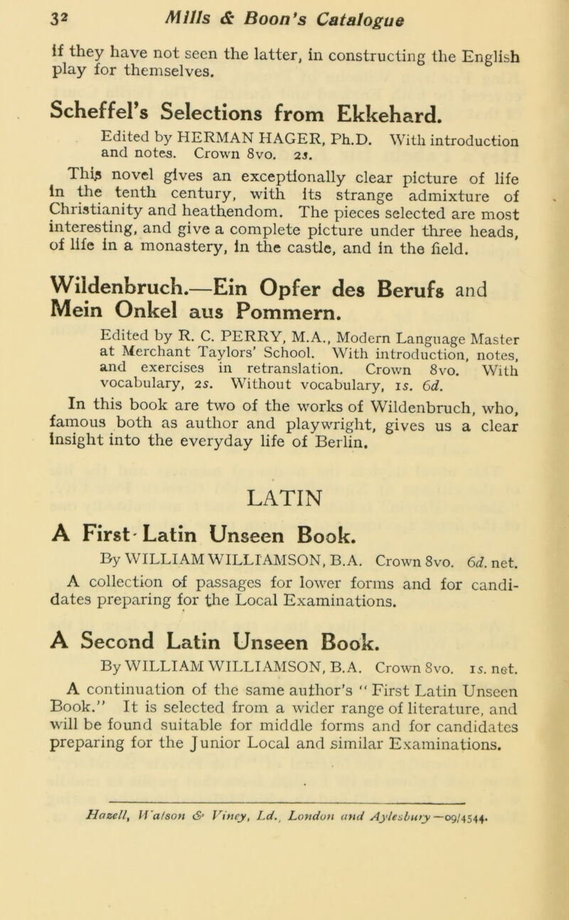 if they have not seen the latter, in constructing the English play for themselves. Scheffel’s Selections from Ekkehard. Edited by HERMAN HAGER, Ph.D. With introduction and notes. Crown 8vo. as. Thi^ novel gives an exceptionally clear picture of life in the tpith century, with its strange admixture of Christianity and heathendom. The pieces selected are most interesting, and give a complete picture under three heads, of life in a monastery, in the castle, and in the field. Wildenbruch.—Ein Opfer des Berufs and Mein Onkel aus Pommern. Edited by R. C. PERRY, M.A., Modern Language Master at Merchant Taylors’ School. With introduction, notes, and exercises in retranslation. Crown 8vo. With vocabulary, as. Without vocabulary, is. 6d. In this book are two of the works of Wildenbruch, who, famous both as author and playwright, gives us a clear insight into the everyday life of Berlin. LATIN A First 'Latin Unseen Book. Dy WILLIAM WILLIAMSON, B.A. Crown 8vo. 6d. net. A collection of passages for lower forms and for candi- dates preparing for the Local Examinations. A Second Latin Unseen Book. By WILLIAM WILLIAMSON, B.A. Crown 8vo. 15. net. A continuation of the same author's “ First Latin Unseen Book.” It is selected from a wider range of literature, and wdll be found suitable for middle forms and for candidates preparing for the Junior Local and similar Examinations. Hazell, If’a/sofi 6* Viney, Ld.^ London and Aylesbmy