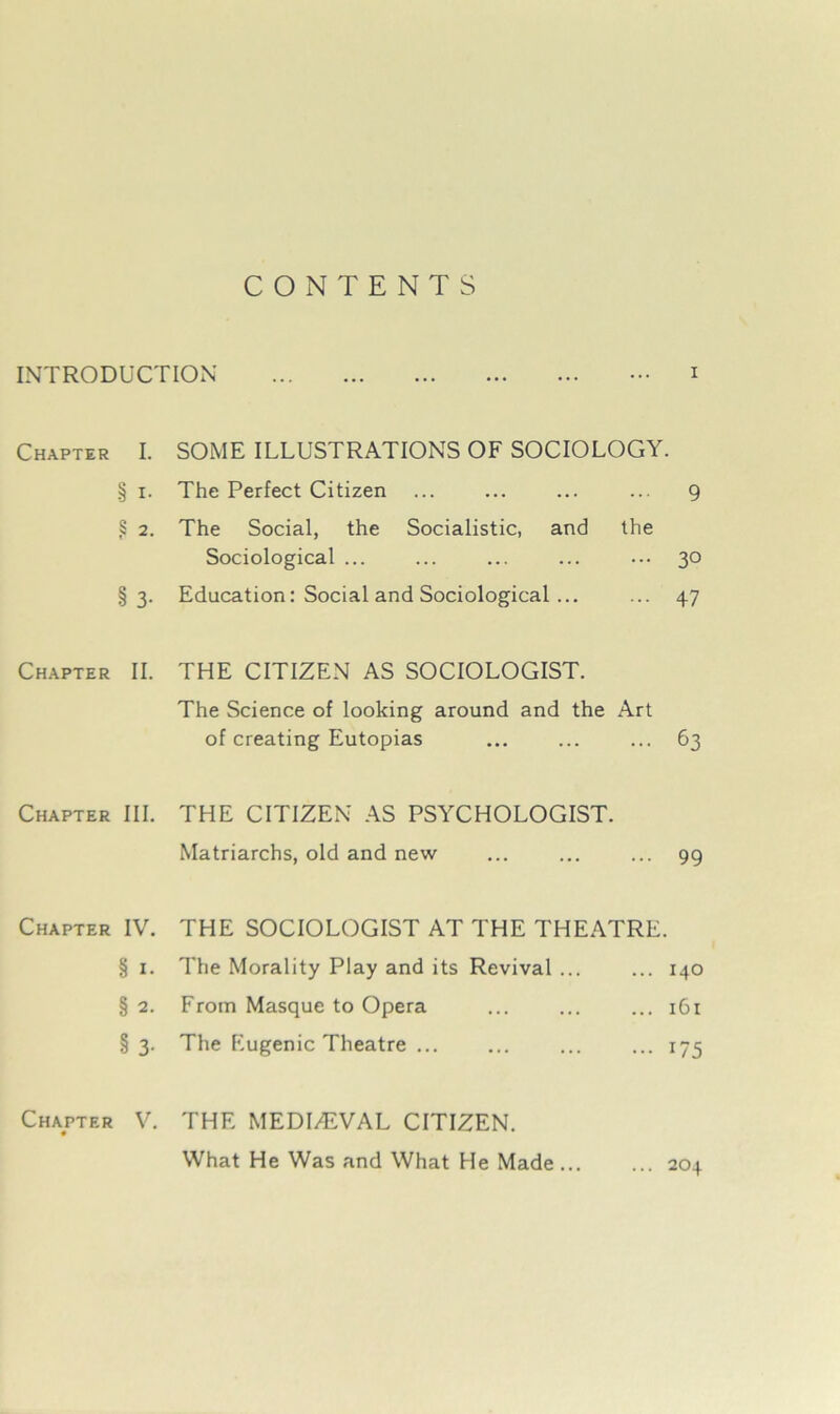 CONTENTS INTRODUCTION ••• i Chapter I. SOME ILLUSTRATIONS OF SOCIOLOGY. § i. The Perfect Citizen ... ... ... ... 9 ,§ 2. The Social, the Socialistic, and the Sociological ... ... ... ... ••• 30 §3. Education: Social and Sociological ... ... 47 Chapter II. THE CITIZEN AS SOCIOLOGIST. The Science of looking around and the Art of creating Eutopias ... ... ... 63 Chapter III. THE CITIZEN AS PSYCHOLOGIST. Matriarchs, old and new ... ... ... 99 Chapter IV. THE SOCIOLOGIST AT THE THEATRE. § 1. The Morality Play and its Revival ... ... 140 § 2. From Masque to Opera ... ... ... 161 § 3. The Eugenic Theatre ... ... ... ... 175 Chapter V. THE MEDIAEVAL CITIZEN. What He Was and What He Made 204