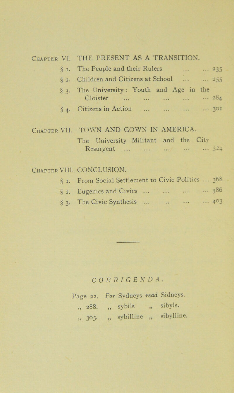 Chapter VI. THE PRESENT AS A TRANSITION. § i- The People and their Rulers 235 § 2- Children and Citizens at School 255 § 3- The University: Youth and Age in the Cloister 284 § 4- Citizens in Action 301 Chapter VII. TOWN AND GOWN IN AMERICA. The University Militant and the City Resurgent ... ... ... 5-4 ChapterVIII. CONCLUSION. § i. From Social Settlement to Civic Politics ... 36S § 2. Eugenics and Civics ... ... ... 3^6 § 3. The Civic Synthesis ... .. ... ••• 4°3 CORRIGENDA. Page 22. » 288. >. 3°5- For Sydneys „ sybils ,, sybilline read Sidneys. „ sibyls. „ sibylline. >»