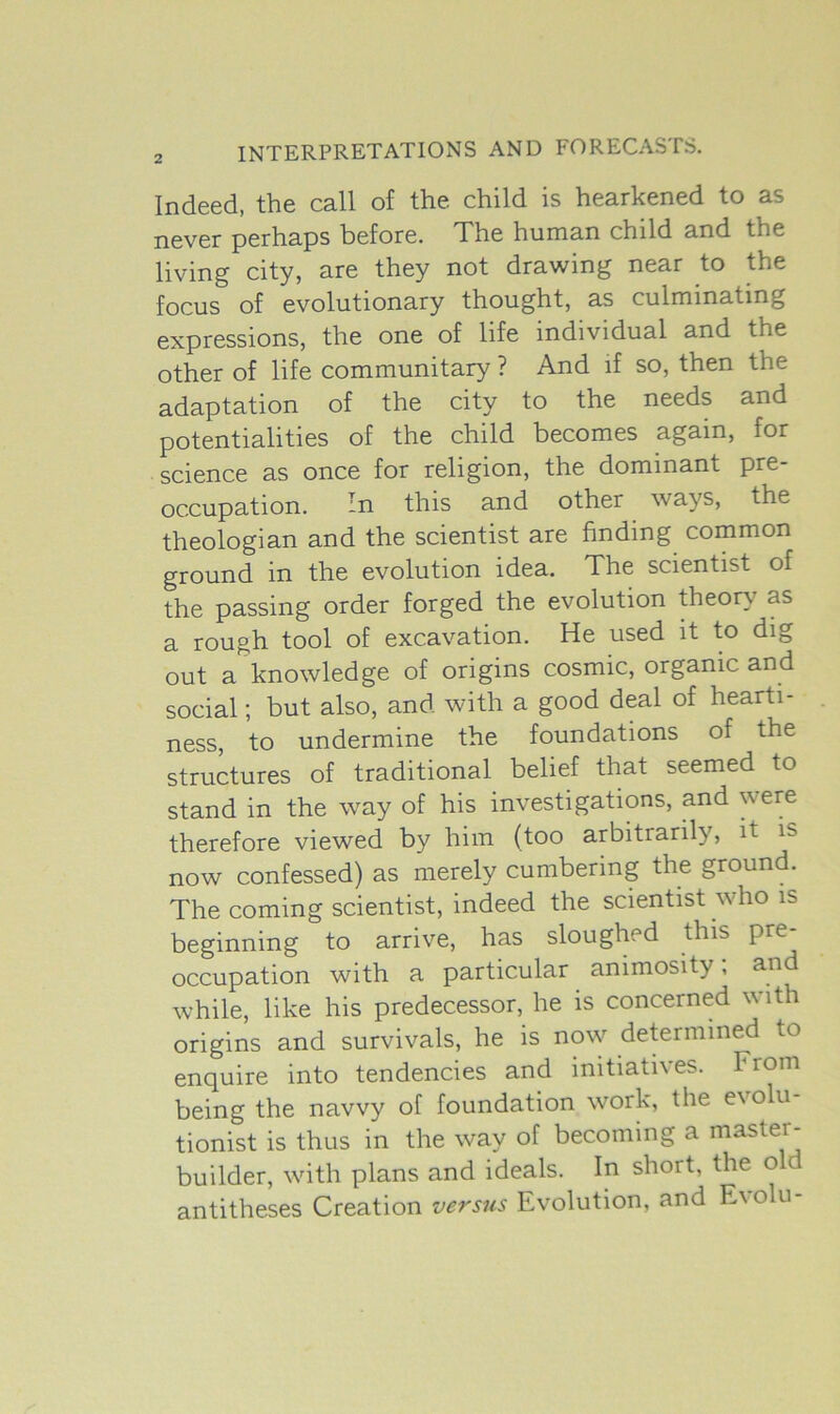 Indeed, the call of the child is hearkened to as never perhaps before. The human child and the living city, are they not drawing near to the focus of evolutionary thought, as culminating expressions, the one of life individual and the other of life communitary ? And if so, then the adaptation of the city to the needs and potentialities of the child becomes again, for science as once for religion, the dominant pre- occupation. In this and other ways, the theologian and the scientist are finding common ground in the evolution idea. The scientist of the passing order forged the evolution theory as a rough tool of excavation. He used it to dig out a knowledge of origins cosmic, organic and social; but also, and with a good deal of hearti- ness, to undermine the foundations of the structures of traditional belief that seemed to stand in the way of his investigations, and vere therefore viewed by him (too arbitrarily, it is now confessed) as merely cumbering the ground. The coming scientist, indeed the scientist who is beginning to arrive, has sloughed this pre- occupation with a particular animosity; and while, like his predecessor, he is concerned with origins and survivals, he is now determined to enquire into tendencies and initiatives. From being the navvy of foundation work, the e\o u tionist is thus in the way of becoming a master- builder, with plans and ideals. In short, the old antitheses Creation versus Evolution, and Evolu-