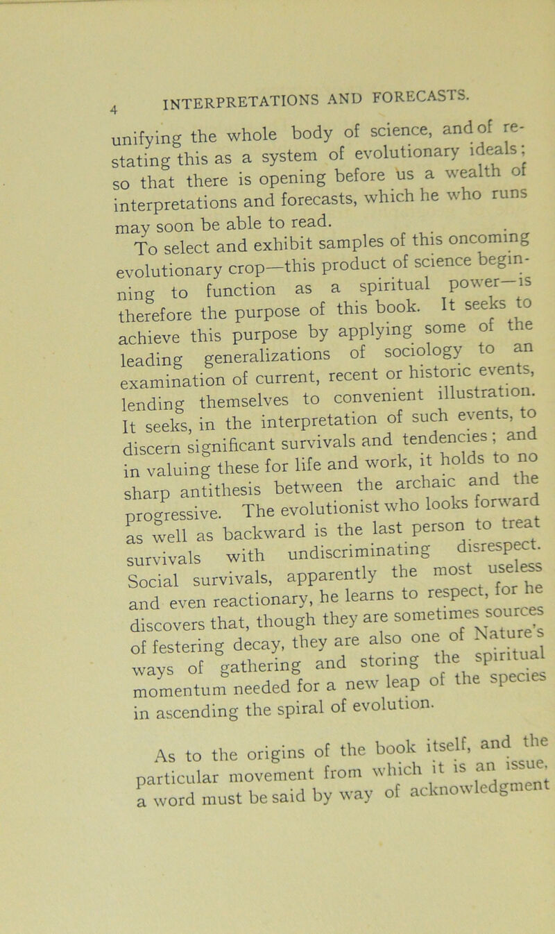 unifying the whole body of science, and of re- stating this as a system of evolutionary ideals; so that there is opening before us a wealth o interpretations and forecasts, which he who runs may soon be able to read. To select and exhibit samples of this oncoming evolutionary crop-this product of science begin- ning to function as a spiritual power is therefore the purpose of this book. It seeks to achieve this purpose by applying some of the leading generalizations of sociology o examination of current, recent or historic events, lending themselves to convenient illustration. It seeks, in the interpretation of such events, to discern significant survivals and tendencies an in valuing these for life and work, it holds to no sharp antithesis between the archaic an progressive. The evolutionist who looks font ar as well as backward is the last person to treat survivals with undiscnminatmg disrespec . Social survivals, apparently the most us' he and even reactionary, he learns to resp , discovers that, though they are sometimes souses of festering decay, they are also one of Nature* ways of gathering and storing the spirit^ momentum needed for a new leap of the species in ascending the spiral of evolution. As to the origins of the book itself, anl? *’ie particular movement from which it is an -ssu • a word must be said by way of acknowledgment