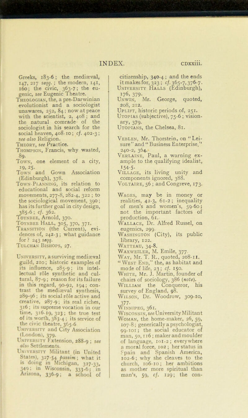 Greeks, 183-6; the mediaeval, 147, 217 seqq. ; the modern, 141, 160; the civic, 363-7; the eu- genic, see Eugenic Theatre. Theologian, the, a pre-Darwinian evolutionist and a sociologist unawares, 252, 84; now at peace with the scientist, 2, 408 ; and the natural comrade of the sociologist in his search for the social heaven, 408-10; cf. 402-3 ; see also Religion. Theory, see Practice. Thompson, Francis, why wasted, 89- Town, one element of a city, T9i 25- . . Town and Gown Association (Edinburgh), 378. Town-Planning, its relation to educational and social reform movements, 277-8, 282-4, 322 ; to the sociological movement, 390; has its further goal in city design, 385-6; cf. 362. Toynbee, Arnold, 370. Toynbee Hall, 305, 370, 371. Transition (the Current), evi- dences of, 242-3 ; what guidance for ? 243 seqq. Tulchan Bishops, 27. University, a surviving medimval guild, 210; historic examples of its influence, 285-9; its intel- lectual role synthetic and cul- tural, 87-9; reason for its failure in this regard, 90-92, 194; con- trast the mediieval synthesis, 289-96 ; its social role active and creative, 287-9; its real riches, 316; its supreme vocation in our time, 316-19, 323 ; the true test of its worth, 383-4 ; its service of the civic theatre, 365-6 University and City Association (London), 379. University ! xtension, 288-9 ; als'i Settlements. University Militant (in United States), 327-54 passim ; what it is doing in Michigan, 327-33, 340; in Wisconsin, 333-6; in Arizona, 336-9; a school of citizenship, 340-4 ; and the ends it makes for, 323; c/. 365-7,376-7. University Halls (Edinburgh), 176, 379. Unwin, Mr. George, quoted, 208, 212. Uplift, historic periods of, 251. Utopias (subjective), 75-6 ; vision- ary, 379- Utopians, the Chelsea, 81. Veblen, Mr. Thorstein, on “Lei- sure” and “ Business Enterprise,’’ 240-2, 364. Verlaine, Paul, a warning ex- ample to the qualifying idealist, 154-5- Village, its living unity and components ignored, 388. Voltaire, 56 ; and Congreve, 173. Wages, may be in money or realities, 42-3, 61-2 ; inequality of men’s and women’s, 59-60; not the important factors of production, 61. Wallace, Dr. Alfred Russel, on eugenics, 299. Washington (City), its public library, 122. Watteau, 34-8. Waxweiler, M. Emile, 377 Way, Mr. T. R., quoted, 208-11. “ West End,” the, as habitat and mode of life, 23; cf. 150. White, Mr. J. Martin, founder of chairs of sociology, 386 (note). William the Conqueror, his survey of England, 98. Wilson, Dr. Woodrow, 309-10, 377- Winnipeg, 361. Wisconsin, see University Militant Woman, the home-maker, 26, ^9, 107-8; generically a psychologist, 99-101; the social educator of man, 50,116 ; maker and moulder of language, 101-2; everywhere a moral force, 102 ; her status in Spain and Spanish America, 102-6; why she cleaves to the church, 106-10; her ambitions as mother more spiritual than man’s, 59, cf. 129; the con-