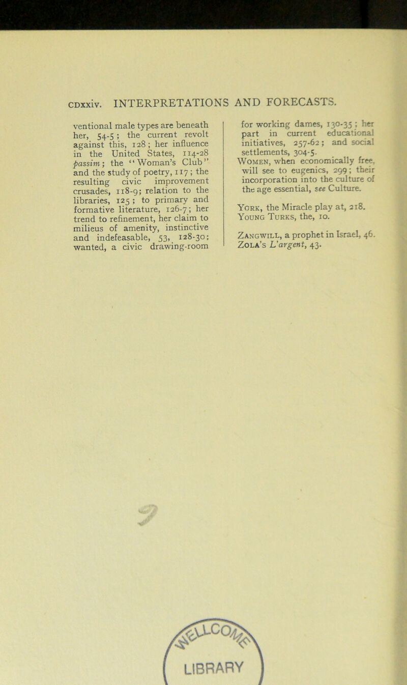 ventional male types are beneath her, S4-5 ; the current revolt against this, 128; her influence in the United States, 114-28 passim; the “Woman’s Club” and the study of poetry, 117 ; the resulting civic improvement crusades, 118-9; relation to the libraries, 125 ; to primary and formative literature, 126-7 ; her trend to refinement, her claim to milieus of amenity, instinctive and indefeasable, 53, 128-30; wanted, a civic drawing-room for working dames, 130-35 ; her part in current educational initiatives, 257-62; and social settlements, 304-5. Women, when economically free, will see to eugenics, 299; their incorporation into the culture of the age essential, see Culture. York, the Miracle play at, 218. Young Turks, the, 10. Zangwill, a prophet in Israel, 46. Zola’s L'argent, 43. #^Cc% LIBRARY