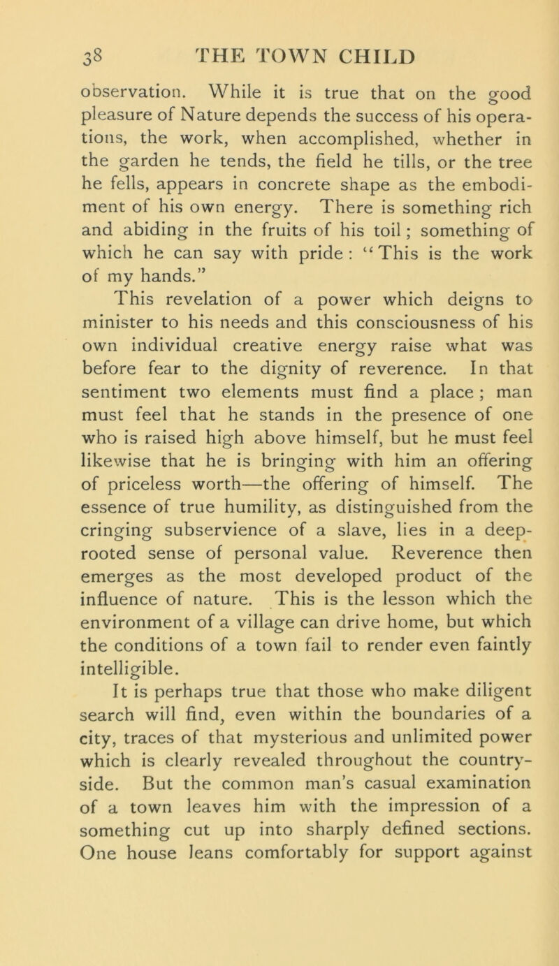 observation. While it is true that on the £ood pleasure of Nature depends the success of his opera- tions, the work, when accomplished, whether in the garden he tends, the field he tills, or the tree he fells, appears in concrete shape as the embodi- ment of his own energy. There is something rich and abiding in the fruits of his toil; something of which he can say with pride: “This is the work of my hands.” This revelation of a power which deigns to minister to his needs and this consciousness of his own individual creative energy raise what was before fear to the dignity of reverence. In that sentiment two elements must find a place ; man must feel that he stands in the presence of one who is raised high above himself, but he must feel likewise that he is bringing with him an offering of priceless worth—the offering of himself. The essence of true humility, as distinguished from the cringing subservience of a slave, lies in a deep- rooted sense of personal value. Reverence then emerges as the most developed product of the influence of nature. This is the lesson which the environment of a village can drive home, but which the conditions of a town fail to render even faintly intelligible. It is perhaps true that those who make diligent search will find, even within the boundaries of a city, traces of that mysterious and unlimited power which is clearly revealed throughout the country- side. But the common man’s casual examination of a town leaves him with the impression of a something cut up into sharply defined sections. One house leans comfortably for support against