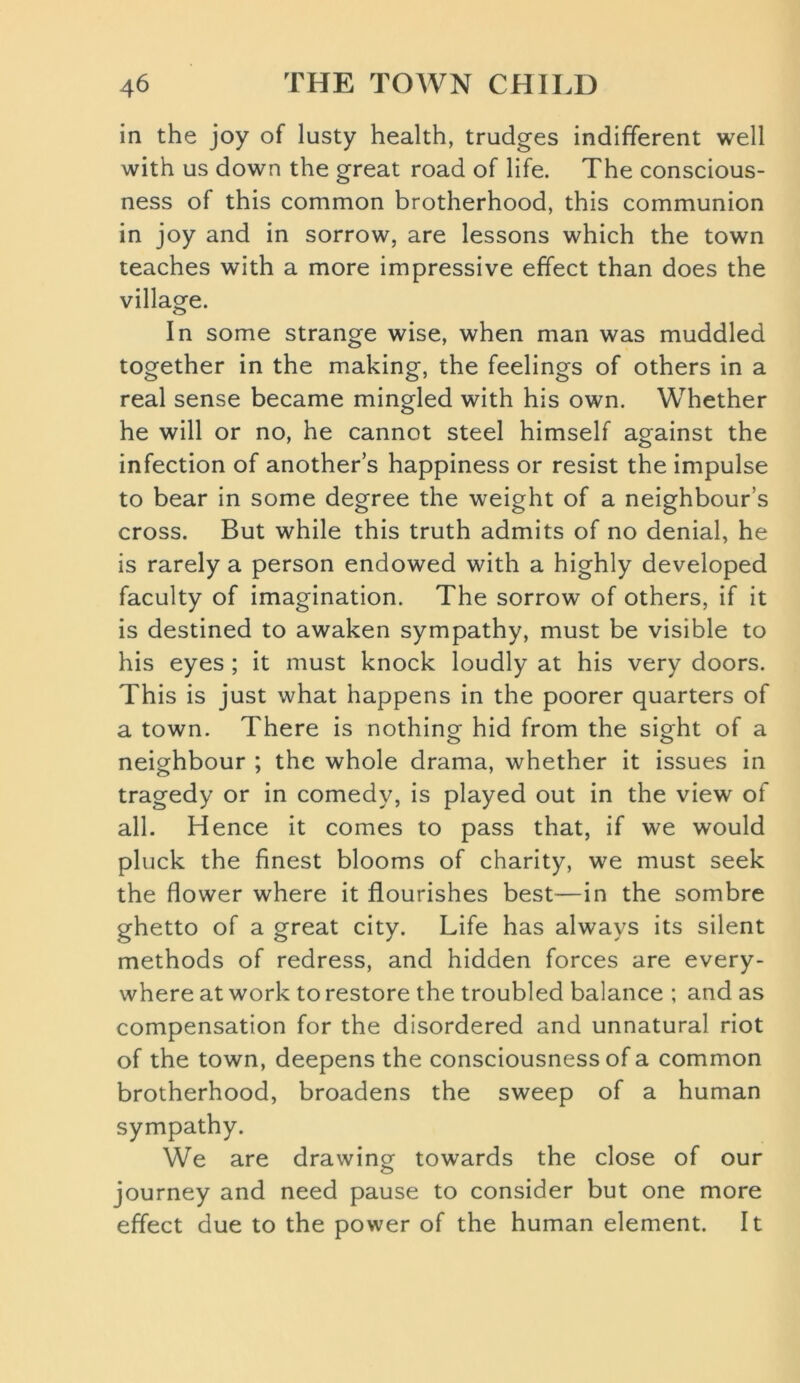 in the joy of lusty health, trudges indifferent well with us down the great road of life. The conscious- ness of this common brotherhood, this communion in joy and in sorrow, are lessons which the town teaches with a more impressive effect than does the village. In some strange wise, when man was muddled together in the making, the feelings of others in a real sense became mingled with his own. Whether he will or no, he cannot steel himself against the infection of another’s happiness or resist the impulse to bear in some degree the weight of a neighbour’s cross. But while this truth admits of no denial, he is rarely a person endowed with a highly developed faculty of imagination. The sorrow of others, if it is destined to awaken sympathy, must be visible to his eyes ; it must knock loudly at his very doors. This is just what happens in the poorer quarters of a town. There is nothing hid from the sight of a neighbour ; the whole drama, whether it issues in tragedy or in comedy, is played out in the view of all. Hence it comes to pass that, if we would pluck the finest blooms of charity, we must seek the flower where it flourishes best—in the sombre ghetto of a great city. Life has always its silent methods of redress, and hidden forces are every- where at work to restore the troubled balance ; and as compensation for the disordered and unnatural riot of the town, deepens the consciousness of a common brotherhood, broadens the sweep of a human sympathy. We are drawing towards the close of our journey and need pause to consider but one more effect due to the power of the human element. It