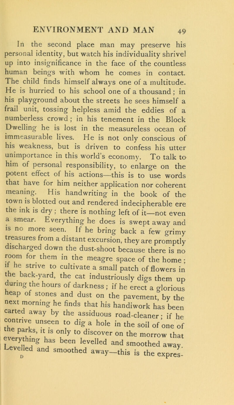 In the second place man may preserve his personal identity, but watch his individuality shrivel up into insignificance in the face of the countless human beings with whom he comes in contact. The child finds himself always one of a multitude. He is hurried to his school one of a thousand; in his playground about the streets he sees himself a frail unit, tossing helpless amid the eddies of a numberless crowd ; in his tenement in the Block Dwelling he is lost in the measureless ocean of immeasurable lives. He is not only conscious of his weakness, but is driven to confess his utter unimportance in this world’s economy. To talk to him of personal responsibility, to enlarge on the potent effect of his actions—this is to use words that have for him neither application nor coherent meaning. His handwriting in the book of the town is blotted out and rendered indecipherable ere the ink is dry ; there is nothing left of it—not even a smear. Everything he does is swept away and is no more seen.. If he bring back a few grimy treasures from a distant excursion, they are promptly discharged down the dust-shoot because there is no room for them in the meagre space of the home ; it he strive to cultivate a small patch of flowers in the back-yard, the cat industriously digs them up during the hours of darkness ; if he erect a glorious eap of stones and dust on the pavement, by the next morning he finds that his handiwork has been carted away by the assiduous road-cleaner • if he contrive unseen to dig a hole in the soil of one of etervth ’ ‘Vs °n y t0,d,’SC°Ver °n the morrow tha< every hmg has been levelled and smoothed away evoked and smoothed away—this is the expres-