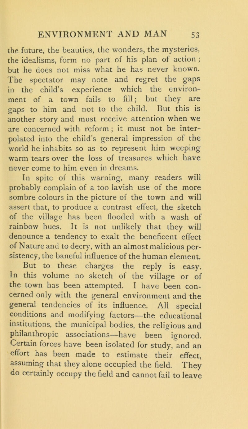 the future, the beauties, the wonders, the mysteries, the idealisms, form no part of his plan of action ; but he does not miss what he has never known. The spectator may note and regret the gaps in the child’s experience which the environ- ment of a town fails to fill; but they are gaps to him and not to the child. But this is another story and must receive attention when we are concerned with reform ; it must not be inter- polated into the child’s general impression of the world he inhabits so as to represent him weeping warm tears over the loss of treasures which have never come to him even in dreams. In spite of this warning, many readers will probably complain of a too lavish use of the more sombre colours in the picture of the town and will assert that, to produce a contrast effect, the sketch of the village has been flooded with a wash of rainbow hues. It is not unlikely that they will denounce a tendency to exalt the beneficent effect of Nature and to decry, with an almost malicious per- sistency, the baneful influence of the human element. But to these charges the reply is easy. In this volume no sketch of the village or of the town has been attempted. I have been con- cerned only with the general environment and the general tendencies of its influence. All special conditions and modifying factors—the educational institutions, the municipal bodies, the religious and philanthropic associations—have been ignored. Certain forces have been isolated for study, and an effort has been made to estimate their effect, assuming that they alone occupied the field. They do certainly occupy the field and cannot fail to leave