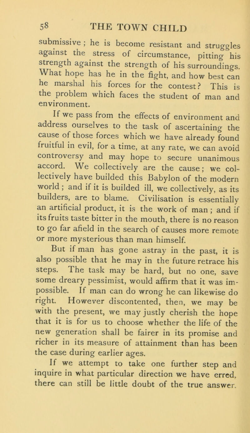 submissive ; he is become resistant and struggles against the stress of circumstance, pitting his strength against the strength of his surroundings. What hope has he in the fight, and how best can he marshal his forces for the contest? This is the problem which faces the student of man and environment. If we pass from the effects of environment and address ourselves to the task of ascertaining the cause of those forces which we have already found fruitful in evil, for a time, at any rate, we can avoid controversy and may hope to secure unanimous accord. We collectively are the cause; we col- lectively have builded this Babylon of the modern world ; and if it is builded ill, we collectively, as its builders, are to blame. Civilisation is essentially an artificial product, it is the work of man ; and if its fruits taste bitter in the mouth, there is no reason to go far afield in the search of causes more remote or more mysterious than man himself. But if man has gone astray in the past, it is also possible that he may in the future retrace his steps. The task may be hard, but no one, save some dreary pessimist, would affirm that it was im- possible. If man can do wrong he can likewise do right. However discontented, then, we may be with the present, we may justly cherish the hope that it is for us to choose whether the life of the new generation shall be fairer in its promise and richer in its measure of attainment than has been the case during earlier ages. If we attempt to take one further step and inquire in what particular direction we have erred, there can still be little doubt of the true answer.