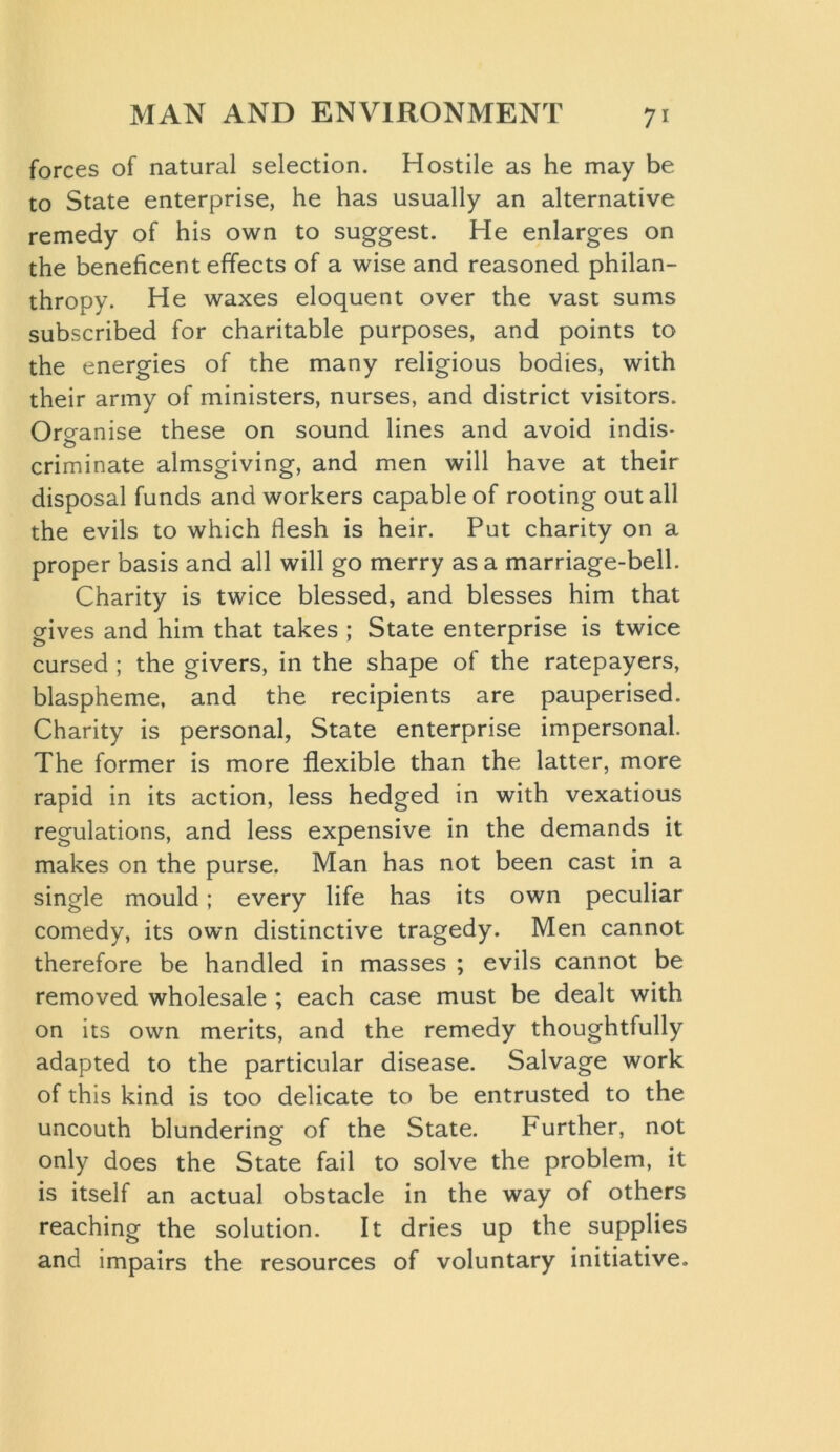 forces of natural selection. Hostile as he may be to State enterprise, he has usually an alternative remedy of his own to suggest. He enlarges on the beneficent effects of a wise and reasoned philan- thropy. He waxes eloquent over the vast sums subscribed for charitable purposes, and points to the energies of the many religious bodies, with their army of ministers, nurses, and district visitors. Organise these on sound lines and avoid indis- criminate almsgiving, and men will have at their disposal funds and workers capable of rooting out all the evils to which flesh is heir. Put charity on a proper basis and all will go merry as a marriage-bell. Charity is twice blessed, and blesses him that gives and him that takes ; State enterprise is twice cursed ; the givers, in the shape of the ratepayers, blaspheme, and the recipients are pauperised. Charity is personal, State enterprise impersonal. The former is more flexible than the latter, more rapid in its action, less hedged in with vexatious regulations, and less expensive in the demands it makes on the purse. Man has not been cast in a single mould; every life has its own peculiar comedy, its own distinctive tragedy. Men cannot therefore be handled in masses ; evils cannot be removed wholesale ; each case must be dealt with on its own merits, and the remedy thoughtfully adapted to the particular disease. Salvage work of this kind is too delicate to be entrusted to the uncouth blundering of the State. Further, not only does the State fail to solve the problem, it is itself an actual obstacle in the way of others reaching the solution. It dries up the supplies and impairs the resources of voluntary initiative.