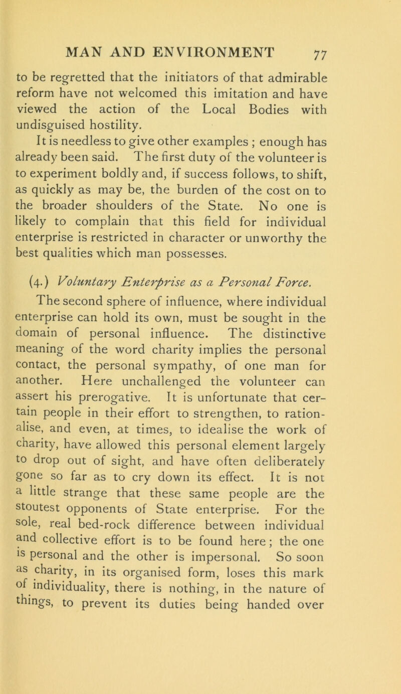 to be regretted that the initiators of that admirable reform have not welcomed this imitation and have viewed the action of the Local Bodies with undisguised hostility. It is needless to give other examples ; enough has already been said. The first duty of the volunteer is to experiment boldly and, if success follows, to shift, as quickly as may be, the burden of the cost on to the broader shoulders of the State. No one is likely to complain that this field for individual enterprise is restricted in character or unworthy the best qualities which man possesses. (4.) Voluntary Enterprise as a Personal Force. The second sphere of influence, where individual enterprise can hold its own, must be sought in the domain of personal influence. The distinctive meaning of the word charity implies the personal contact, the personal sympathy, of one man for another. Here unchallenged the volunteer can assert his prerogative. It is unfortunate that cer- tain people in their effort to strengthen, to ration- alise, and even, at times, to idealise the work of charity, have allowed this personal element largely to drop out of sight, and have often deliberately gone so far as to cry down its effect. It is not a little strange that these same people are the stoutest opponents of State enterprise. For the sole, real bed-rock difference between individual and collective effort is to be found here; the one ls personal and the other is impersonal. So soon as charity, in its organised form, loses this mark °f individuality, there is nothing-, in the nature of tilings, to prevent its duties being handed over