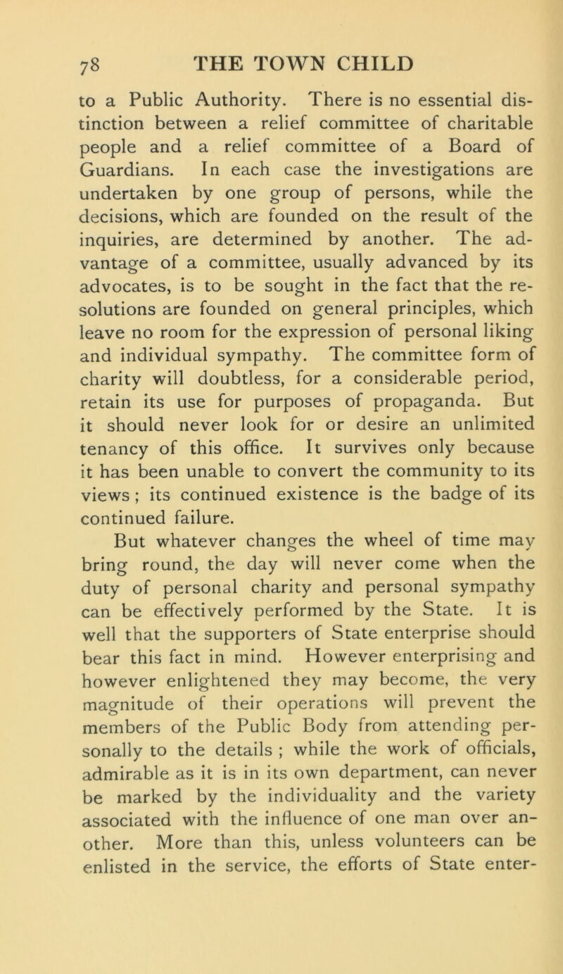 to a Public Authority. There is no essential dis- tinction between a relief committee of charitable people and a relief committee of a Board of Guardians. In each case the investigations are undertaken by one group of persons, while the decisions, which are founded on the result of the inquiries, are determined by another. The ad- vantage of a committee, usually advanced by its advocates, is to be sought in the fact that the re- solutions are founded on general principles, which leave no room for the expression of personal liking and individual sympathy. The committee form of charity will doubtless, for a considerable period, retain its use for purposes of propaganda. But it should never look for or desire an unlimited tenancy of this office. It survives only because it has been unable to convert the community to its views ; its continued existence is the badge of its continued failure. But whatever changes the wheel of time may bring round, the day will never come when the duty of personal charity and personal sympathy can be effectively performed by the State. It is well that the supporters of State enterprise should bear this fact in mind. However enterprising and however enlightened they may become, the very magnitude of their operations will prevent the members of the Public Body from attending per- sonally to the details ; while the work of officials, admirable as it is in its own department, can never be marked by the individuality and the variety associated with the influence of one man over an- other. More than this, unless volunteers can be enlisted in the service, the efforts of State enter-