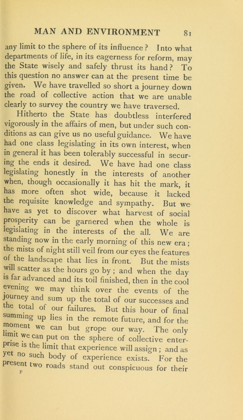 any limit to the sphere of its influence ? Into what departments of life, in its eagerness for reform, may the State wisely and safely thrust its hand? To this question no answer can at the present time be given. We have travelled so short a journey down the road of collective action that we are unable clearly to survey the country we have traversed. Hitherto the State has doubtless interfered vigorously in the affairs of men, but under such con- ditions as can give us no useful guidance. We have had one class legislating in its own interest, when in general it has been tolerably successful in secur- ing the ends it desired. We have had one class legislating honestly in the interests of another when, though occasionally it has hit the mark, it has more often shot wide, because it lacked the requisite knowledge and sympathy. But we have as yet to discover what harvest of social prosperity can be garnered when the whole is legislating in the interests of the all. We are standing now in the early morning of this new era ; the mists of night still veil from our eyes the features of the landscape that lies in front. But the mists will scatter as the hours go by ; and when the day is far advanced and its toil finished, then in the cool evening we may think over the events of the journey and sum up the total of our successes and 1 6 total of our failures. But this hour of final summing up lies in the remote future, and for the moment we can but grope our way. The only we can put on the sphere of collective enter- prise is the limit that experience will assign ; and as yet no such body of experience exists. For the P esent two roads stand out conspicuous for their