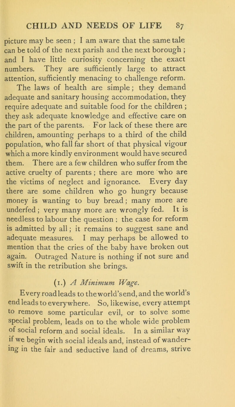 picture may be seen ; I am aware that the same tale can be told of the next parish and the next borough ; and I have little curiosity concerning the exact numbers. They are sufficiently large to attract attention, sufficiently menacing to challenge reform. The laws of health are simple; they demand adequate and sanitary housing accommodation, they require adequate and suitable food for the children; they ask adequate knowledge and effective care on the part of the parents. For lack of these there are children, amounting perhaps to a third of the child population, who fall far short of that physical vigour which a more kindly environment would have secured them. There are a few children who suffer from the active cruelty of parents ; there are more who are the victims of neglect and ignorance. Every day there are some children who go hungry because money is wanting to buy bread; many more are underfed ; very many more are wrongly fed. It is needless to labour the question ; the case for reform is admitted by all; it remains to suggest sane and adequate measures. I may perhaps be allowed to mention that the cries of the baby have broken out again. Outraged Nature is nothing if not sure and swift in the retribution she brings. (1.) A Minimum Wage. Every road leads to the world’send, and the world’s end leads to everywhere. So, likewise, every attempt to remove some particular evil, or to solve some special problem, leads on to the whole wide problem of social reform and social ideals. In a similar way if we begin with social ideals and, instead of wander- ing in the fair and seductive land of dreams, strive