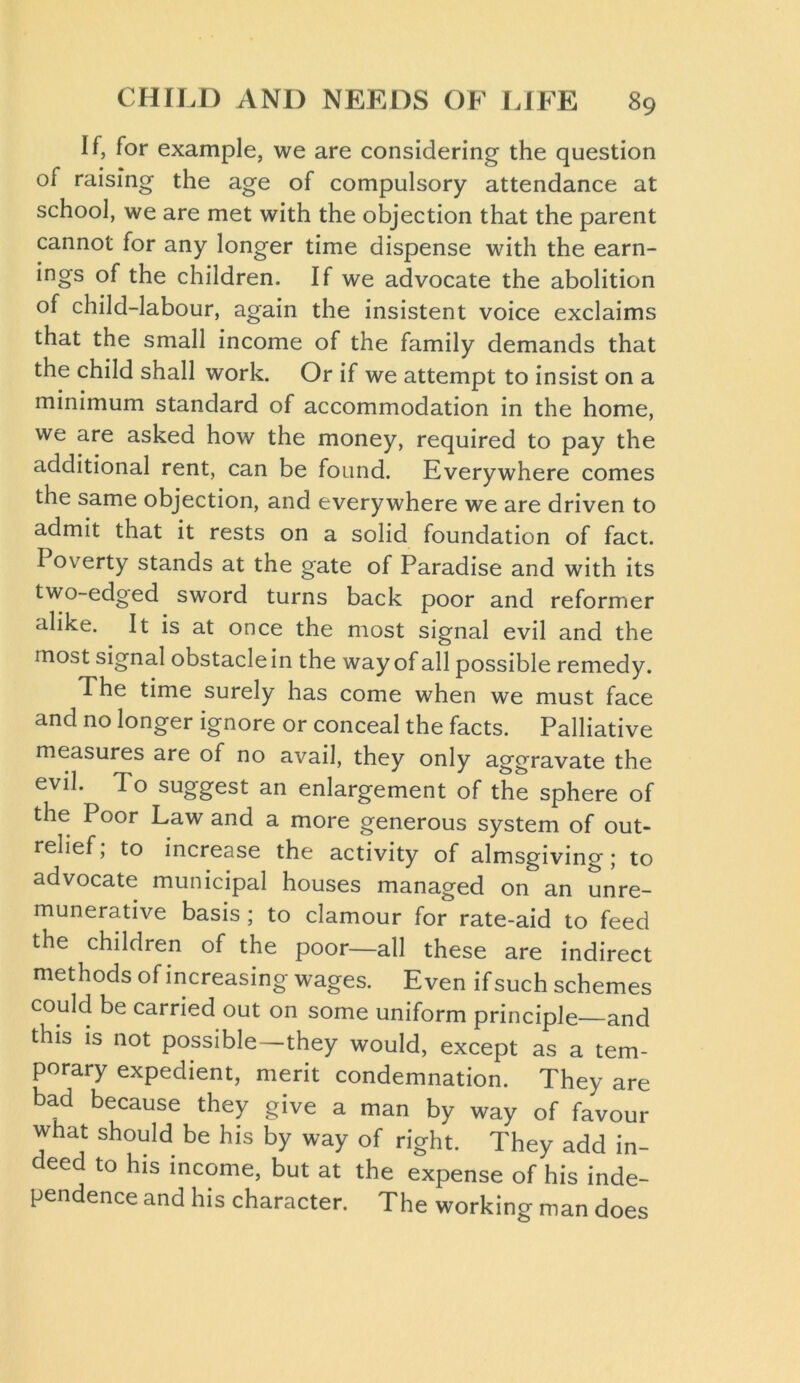 If, for example, we are considering the question of raising the age of compulsory attendance at school, we are met with the objection that the parent cannot for any longer time dispense with the earn- ings of the children. If we advocate the abolition of child-labour, again the insistent voice exclaims that the small income of the family demands that the child shall work. Or if we attempt to insist on a minimum standard of accommodation in the home, we are asked how the money, required to pay the additional rent, can be found. Everywhere comes the same objection, and everywhere we are driven to admit that it rests on a solid foundation of fact. I overty stands at the gate of Paradise and with its two-edged sword turns back poor and reformer alike. It is at once the most signal evil and the most signal obstacle in the way of all possible remedy. The time surely has come when we must face and no longer ignore or conceal the facts. Palliative measures are of no avail, they only aggravate the evil. To suggest an enlargement of the sphere of the Poor Law and a more generous system of out- relief; to increase the activity of almsgiving; to advocate municipal houses managed on an unre- munerative basis; to clamour for rate-aid to feed the chddren of the poor—all these are indirect methods of increasing wages. Even if such schemes could be carried out on some uniform principle—and this is not possible—they would, except as a tem- porary expedient, merit condemnation. They are bad because they give a man by way of favour what should be his by way of right. They add in- deed to his income, but at the expense of his inde- pendence and his character. The working man does