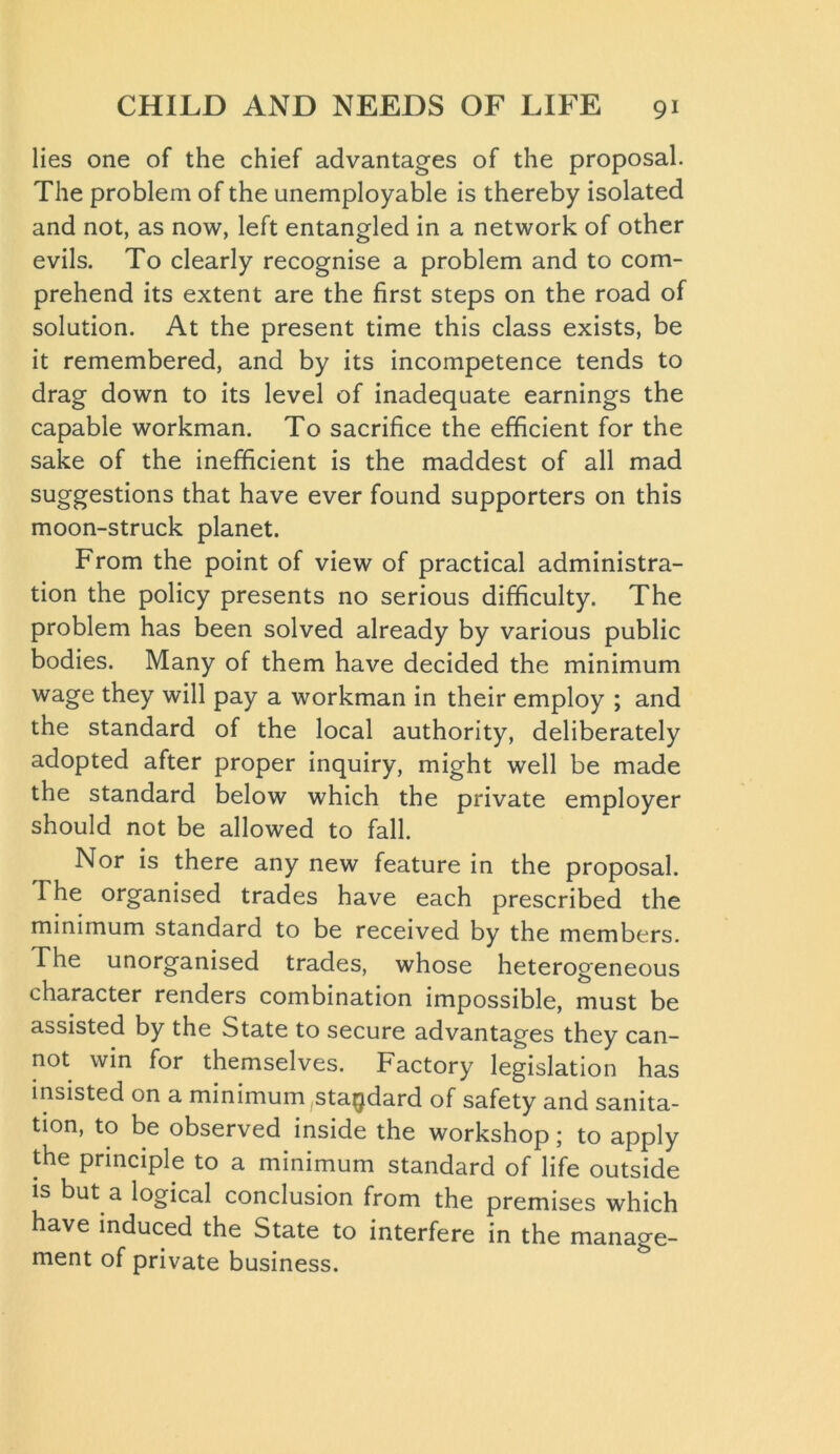 lies one of the chief advantages of the proposal. The problem of the unemployable is thereby isolated and not, as now, left entangled in a network of other evils. To clearly recognise a problem and to com- prehend its extent are the first steps on the road of solution. At the present time this class exists, be it remembered, and by its incompetence tends to drag down to its level of inadequate earnings the capable workman. To sacrifice the efficient for the sake of the inefficient is the maddest of all mad suggestions that have ever found supporters on this moon-struck planet. From the point of view of practical administra- tion the policy presents no serious difficulty. The problem has been solved already by various public bodies. Many of them have decided the minimum wage they will pay a workman in their employ ; and the standard of the local authority, deliberately adopted after proper inquiry, might well be made the standard below which the private employer should not be allowed to fall. Nor is there any new feature in the proposal. The organised trades have each prescribed the minimum standard to be received by the members. The unorganised trades, whose heterogeneous character renders combination impossible, must be assisted by the State to secure advantages they can- not win for themselves. Factory legislation has insisted on a minimum .standard of safety and sanita- tion, to be observed inside the workshop; to apply the principle to a minimum standard of life outside is but a logical conclusion from the premises which have induced the State to interfere in the manage- ment of private business.