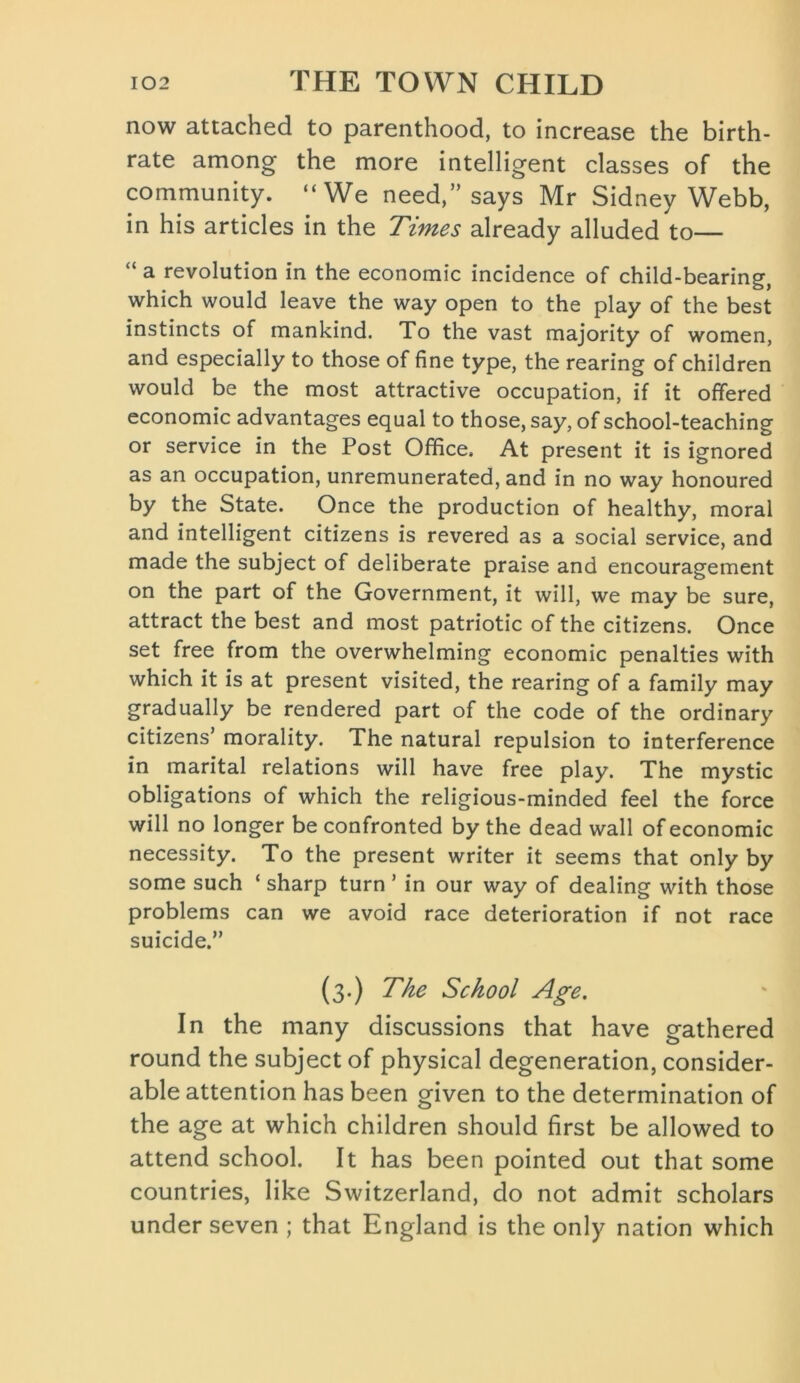 now attached to parenthood, to increase the birth- rate among the more intelligent classes of the community. “We need,” says Mr Sidney Webb, in his articles in the Times already alluded to— “ a revolution in the economic incidence of child-bearing, which would leave the way open to the play of the best instincts of mankind. To the vast majority of women, and especially to those of fine type, the rearing of children would be the most attractive occupation, if it offered economic advantages equal to those, say, of school-teaching or service in the Post Office. At present it is ignored as an occupation, unremunerated, and in no way honoured by the State. Once the production of healthy, moral and intelligent citizens is revered as a social service, and made the subject of deliberate praise and encouragement on the part of the Government, it will, we may be sure, attract the best and most patriotic of the citizens. Once set free from the overwhelming economic penalties with which it is at present visited, the rearing of a family may gradually be rendered part of the code of the ordinary citizens’ morality. The natural repulsion to interference in marital relations will have free play. The mystic obligations of which the religious-minded feel the force will no longer be confronted by the dead wall of economic necessity. To the present writer it seems that only by some such ‘ sharp turn ’ in our way of dealing with those problems can we avoid race deterioration if not race suicide.” (3.) The School Age. In the many discussions that have gathered round the subject of physical degeneration, consider- able attention has been given to the determination of the age at which children should first be allowed to attend school. It has been pointed out that some countries, like Switzerland, do not admit scholars under seven ; that England is the only nation which
