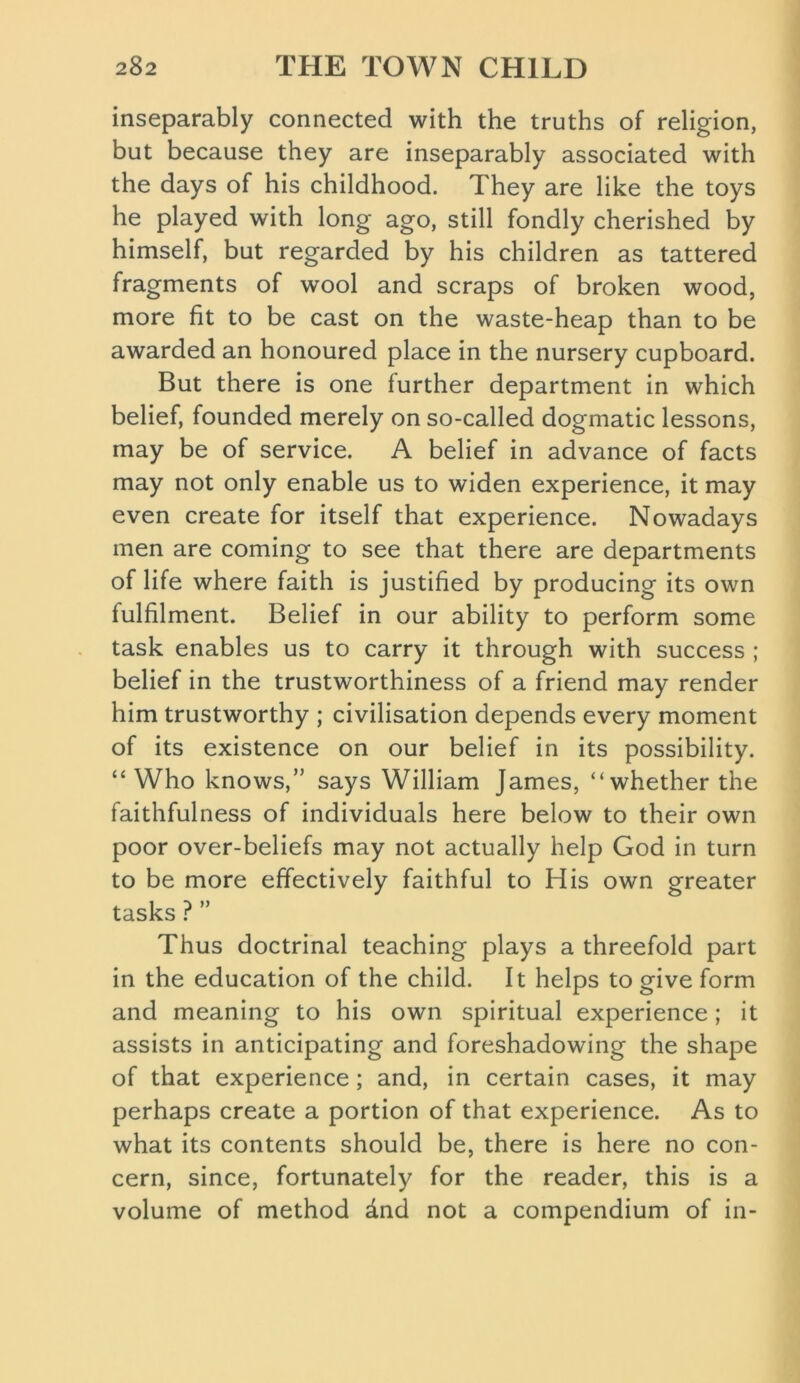 inseparably connected with the truths of religion, but because they are inseparably associated with the days of his childhood. They are like the toys he played with long ago, still fondly cherished by himself, but regarded by his children as tattered fragments of wool and scraps of broken wood, more fit to be cast on the waste-heap than to be awarded an honoured place in the nursery cupboard. But there is one further department in which belief, founded merely on so-called dogmatic lessons, may be of service. A belief in advance of facts may not only enable us to widen experience, it may even create for itself that experience. Nowadays men are coming to see that there are departments of life where faith is justified by producing its own fulfilment. Belief in our ability to perform some task enables us to carry it through with success ; belief in the trustworthiness of a friend may render him trustworthy ; civilisation depends every moment of its existence on our belief in its possibility. “Who knows,” says William James, “whether the faithfulness of individuals here below to their own poor over-beliefs may not actually help God in turn to be more effectively faithful to His own greater tasks ? ” Thus doctrinal teaching plays a threefold part in the education of the child. It helps to give form and meaning to his own spiritual experience; it assists in anticipating and foreshadowing the shape of that experience; and, in certain cases, it may perhaps create a portion of that experience. As to what its contents should be, there is here no con- cern, since, fortunately for the reader, this is a volume of method dnd not a compendium of in-
