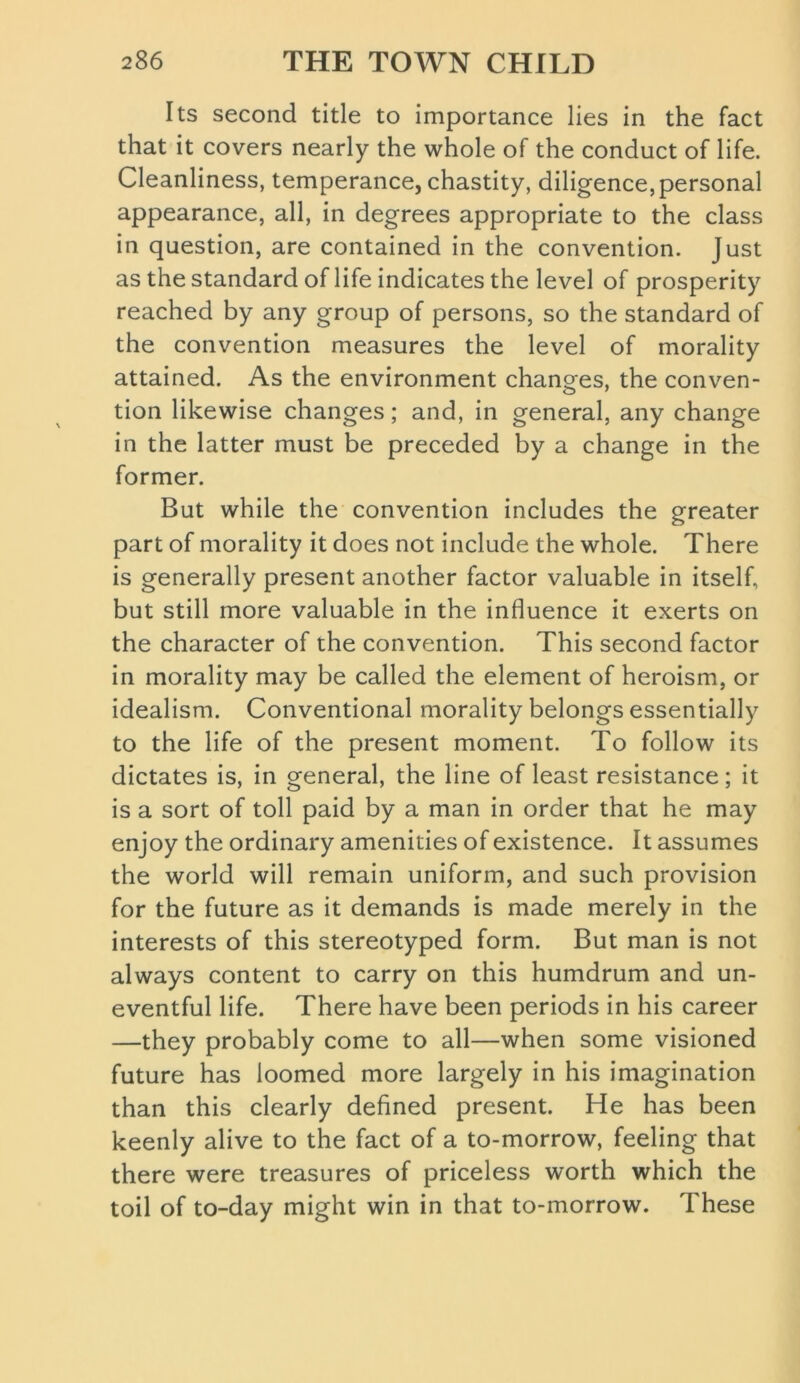 Its second title to importance lies in the fact that it covers nearly the whole of the conduct of life. Cleanliness, temperance, chastity, diligence, personal appearance, all, in degrees appropriate to the class in question, are contained in the convention. Just as the standard of life indicates the level of prosperity reached by any group of persons, so the standard of the convention measures the level of morality attained. As the environment changes, the conven- tion likewise changes; and, in general, any change in the latter must be preceded by a change in the former. But while the convention includes the greater part of morality it does not include the whole. There is generally present another factor valuable in itself, but still more valuable in the influence it exerts on the character of the convention. This second factor in morality may be called the element of heroism, or idealism. Conventional morality belongs essentially to the life of the present moment. To follow its dictates is, in general, the line of least resistance; it is a sort of toll paid by a man in order that he may enjoy the ordinary amenities of existence. It assumes the world will remain uniform, and such provision for the future as it demands is made merely in the interests of this stereotyped form. But man is not always content to carry on this humdrum and un- eventful life. There have been periods in his career —they probably come to all—when some visioned future has loomed more largely in his imagination than this clearly defined present. He has been keenly alive to the fact of a to-morrow, feeling that there were treasures of priceless worth which the toil of to-day might win in that to-morrow. These