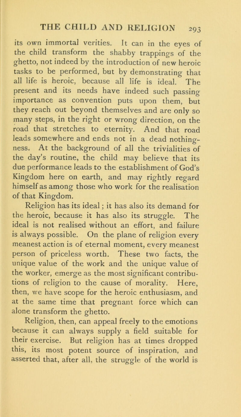 its own immortal verities. It can in the eyes of the child transform the shabby trappings of the ghetto, not indeed by the introduction of new heroic tasks to be performed, but by demonstrating that all life is heroic, because all life is ideal. The present and its needs have indeed such passing importance as convention puts upon them, but they reach out beyond themselves and are only so many steps, in the right or wrong direction, on the road that stretches to eternity. And that road leads somewhere and ends not in a dead nothing- ness. At the background of all the trivialities of the day’s routine, the child may believe that its due performance leads to the establishment of God’s Kingdom here on earth, and may rightly regard himself as among those who work for the realisation of that Kingdom. Religion has its ideal; it has also its demand for the heroic, because it has also its struggle. The ideal is not realised without an effort, and failure is always possible. On the plane of religion every meanest action is of eternal moment, every meanest person of priceless worth. These two facts, the unique value of the work and the unique value of the worker, emerge as the most significant contribu- tions of religion to the cause of morality. Here, then, we have scope for the heroic enthusiasm, and at the same time that pregnant force which can alone transform the ghetto. Religion, then, can appeal freely to the emotions because it can always supply a field suitable for their exercise. But religion has at times dropped this, its most potent source of inspiration, and asserted that, after all, the struggle of the world is