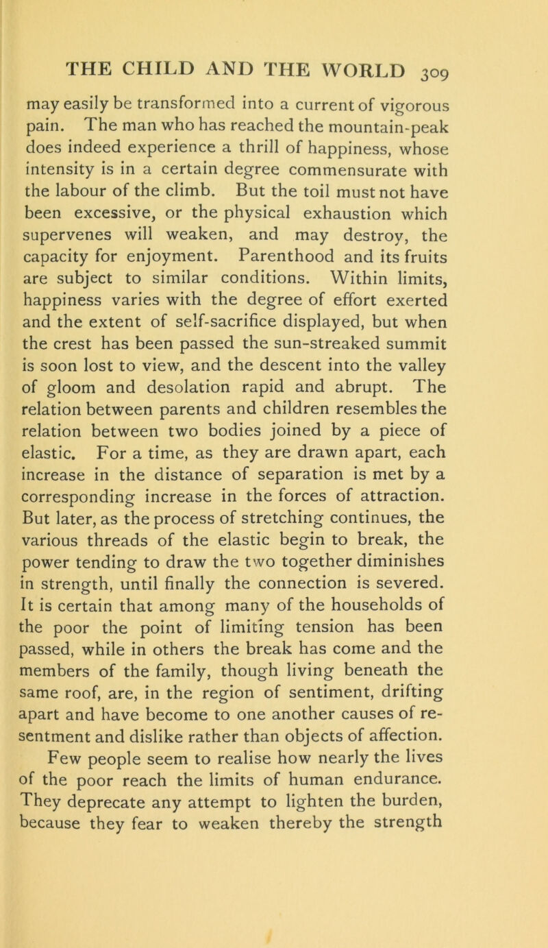 may easily be transformed into a current of vigorous pain. The man who has reached the mountain-peak does indeed experience a thrill of happiness, whose intensity is in a certain degree commensurate with the labour of the climb. But the toil must not have been excessive, or the physical exhaustion which supervenes will weaken, and may destroy, the capacity for enjoyment. Parenthood and its fruits are subject to similar conditions. Within limits, happiness varies with the degree of effort exerted and the extent of self-sacrifice displayed, but when the crest has been passed the sun-streaked summit is soon lost to view, and the descent into the valley of gloom and desolation rapid and abrupt. The relation between parents and children resembles the relation between two bodies joined by a piece of elastic. For a time, as they are drawn apart, each increase in the distance of separation is met by a corresponding increase in the forces of attraction. But later, as the process of stretching continues, the various threads of the elastic begin to break, the power tending to draw the two together diminishes in strength, until finally the connection is severed. It is certain that among many of the households of the poor the point of limiting tension has been passed, while in others the break has come and the members of the family, though living beneath the same roof, are, in the region of sentiment, drifting apart and have become to one another causes of re- sentment and dislike rather than objects of affection. Few people seem to realise how nearly the lives of the poor reach the limits of human endurance. They deprecate any attempt to lighten the burden, because they fear to weaken thereby the strength