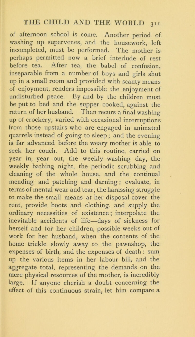 of afternoon school is come. Another period of washing up supervenes, and the housework, left incompleted, must be performed. The mother is perhaps permitted now a brief interlude of rest before tea. After tea, the babel of confusion, inseparable from a number of boys and girls shut up in a small room and provided with scanty means of enjoyment, renders impossible the enjoyment of undisturbed peace. By and by the children must be put to bed and the supper cooked, against the return of her husband. Then recurs a final washing up of crockery, varied with occasional interruptions from those upstairs who are engaged in animated quarrels instead of going to sleep; and the evening is far advanced before the weary mother is able to seek her couch. Add to this routine, carried on year in, year out, the weekly washing day, the weekly bathing night, the periodic scrubbing and cleaning of the whole house, and the continual mending and patching and darning; evaluate, in terms of mental wear and tear, the harassing struggle to make the small means at her disposal cover the rent, provide boots and clothing, and supply the ordinary necessities of existence; interpolate the inevitable accidents of life—days of sickness for herself and for her children, possible weeks out of work for her husband, when the contents of the home trickle slowly away to the pawnshop, the expenses of birth, and the expenses of death : sum up the various items in her labour bill, and the aggregate total, representing the demands on the mere physical resources of the mother, is incredibly large. If anyone cherish a doubt concerning the effect of this continuous strain, let him compare a