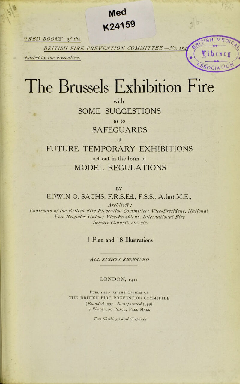 Med K24159 “RED BOOKS of the BRITISH FIRE PREVENTION COMMITTEE.—No. Edited bv the Executive. The Brussels Exhibition Fire with SOME SUGGESTIONS as to SAFEGUARDS at FUTURE TEMPORARY EXHIBITIONS set out in the form of MODEL REGULATIONS BY EDWIN O. SACHS, F.R.S.Ed., F.S.S., A.Inst.M.E., Architell; Chairman of the British Fire Prevention Committee; Vice-President, National Fire Brigades Union; Vice-President, International Fire Service Council, etc. etc. I Plan and 18 Illustrations ALL RIGHTS RESERI HD LONDON, 1911 Published at the Offices of THE BRITISH FIRE PREVENTION COMMITTEE (Eo united 1897—Incorporated 1899) 8 Waterloo Place, Pall Mall Tivo Shillings, and Sixpence