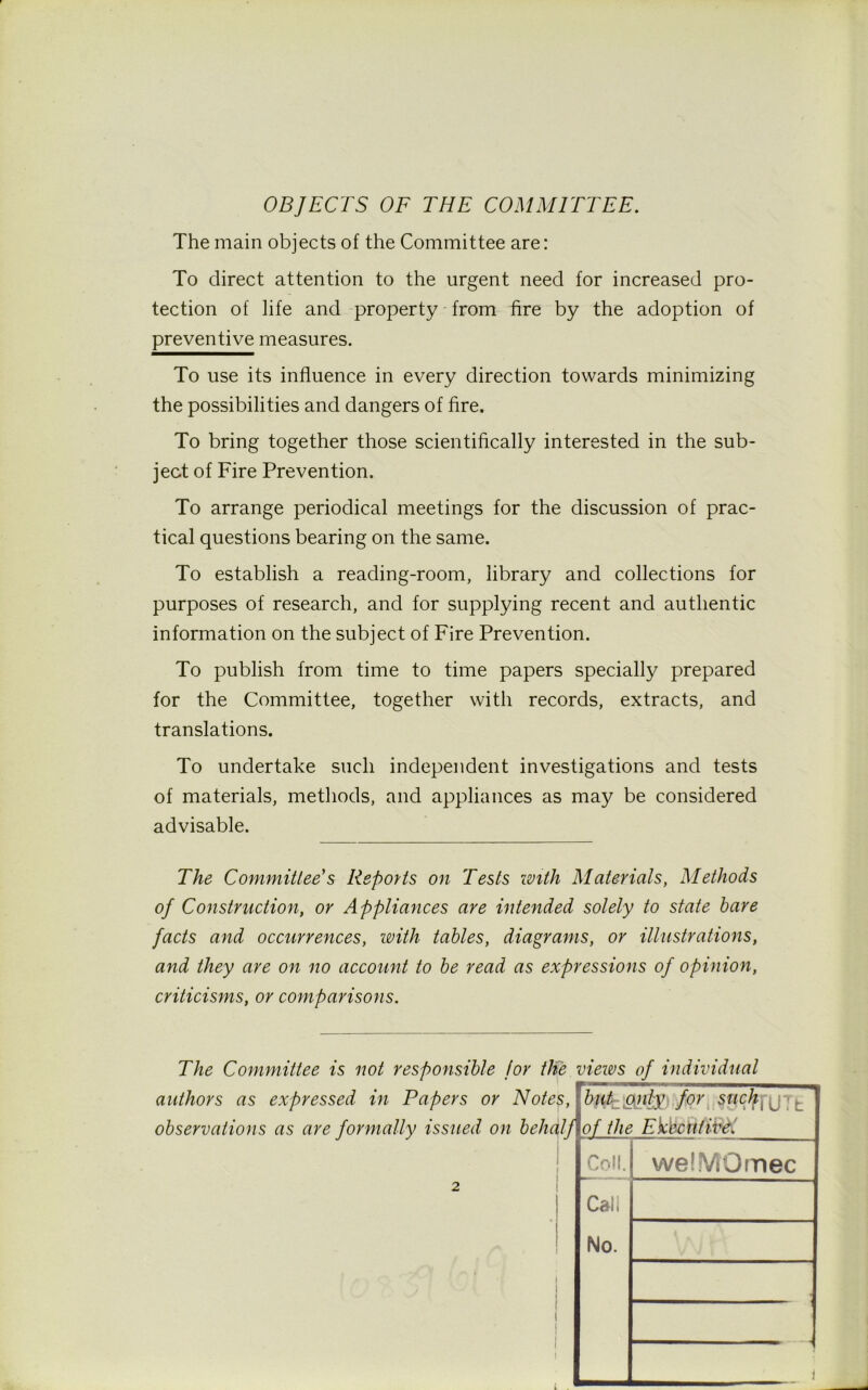 OBJECTS OF THE COMMITTEE. The main objects of the Committee are: To direct attention to the urgent need for increased pro- tection of life and property from fire by the adoption of preventive measures. To use its influence in every direction towards minimizing the possibilities and dangers of fire. To bring together those scientifically interested in the sub- ject of Fire Prevention. To arrange periodical meetings for the discussion of prac- tical questions bearing on the same. To establish a reading-room, library and collections for purposes of research, and for supplying recent and authentic information on the subject of Fire Prevention. To publish from time to time papers specially prepared for the Committee, together with records, extracts, and translations. To undertake such independent investigations and tests of materials, methods, and appliances as may be considered advisable. The Committee's Reports on Tests with Materials, Methods of Construction, or Appliances are intended solely to state bare facts and occurrences, with tables, diagrams, or illustrations, and they are on no account to be read as expressions of opinion, criticisms, or comparisons. The Committee is not responsible for the views of individual authors as expressed in Papers or Notes, observations as are formally issued on behalf fy&m&for sncjfjr(jTt of the Ekbcntive. Coll. Cali No. welMOmec i I
