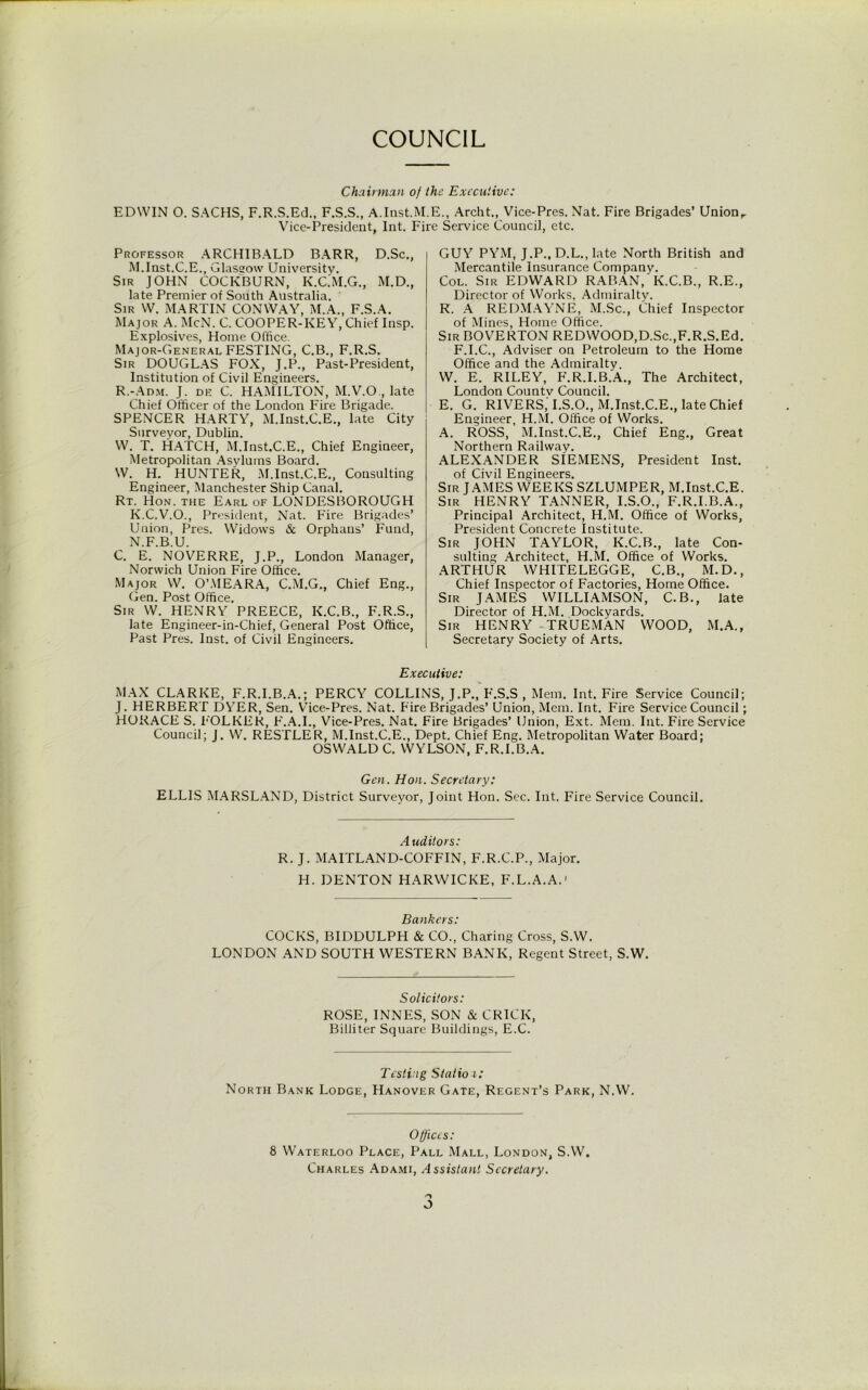 COUNCIL Chairman of the Executive: EDWIN O. SACHS, F.R.S.Ed., F.S.S., A.Inst.M.E., Archt., Vice-Pres. Nat. Fire Brigades’ Unionr Vice-President, Int. Fire Service Council, etc. Professor ARCHIBALD BARR, D.Sc., M. Inst.C.E., Glasgow University. Sir JOHN COCKBURN, K.C.M.G., M.D., late Premier of South Australia. Sir W. MARTIN CONWAY, M.A., F.S.A. Major A. McN. C. COOPER-KEY, Chief Insp. Explosives, Home Office. Major-General FESTING, C.B., F.R.S. Sir DOUGLAS FOX, J.P., Past-President, Institution of Civil Engineers. R.-Adm. J. de C. HAMILTON, M.V.O., late Chief Officer of the London Fire Brigade. SPENCER HARTY, M.Inst.C.E., late City Surveyor, Dublin. W. T. HATCH, M.Inst.C.E., Chief Engineer, Metropolitan Asylums Board. W. H. HUNTER, M.Inst.C.E., Consulting Engineer, Manchester Ship Canal. Rt. Hon. the Earl of LONDESBOROUGH K.C.V.O., President, Nat. Fire Brigades’ Union, Pres. Widows & Orphans’ Fund, N. F.B.U. C. E. NOVERRE, J.P., London Manager, Norwich Union Fire Office. Major W. O’.MEARA, C.M.G., Chief Eng., Gen. Post Office. Sir W. HENRY PREECE, K.C.B., F.R.S., late Engineer-in-Chief, General Post Office, Past Pres. Inst, of Civil Engineers. GUY PYM, J.P., D.L., late North British and Mercantile Insurance Company. Col. Sir EDWARD RABAN, K.C.B., R.E., Director of Works, Admiralty. R. A REDMAYNE, M.Sc., Chief Inspector of Mines, Home Office. Sir BOVERTON REDWOOD,D.Sc.,F.R.S.Ed. F.I.C., Adviser on Petroleum to the Home Office and the Admiralty. W. E. RILEY, F.R.I.B.A., The Architect, London Countv Council. E. G. RIVERS,'I.S.O., M.Inst.C.E., late Chief Engineer, H.M. Office of Works. A. ROSS, M.Inst.C.E., Chief Eng., Great Northern Railway. ALEXANDER SIEMENS, President Inst, of Civil Engineers. Sir JAMES WEEKS SZLUMPER, M.Inst.C.E. Sir HENRY TANNER, I.S.O., F.R.I.B.A., Principal Architect, H.M. Office of Works, President Concrete Institute. Sir JOHN TAYLOR, K.C.B., late Con- sulting Architect, H.M. Office of Works. ARTHUR WHITELEGGE, C.B., M.D., Chief Inspector of Factories, Home Office. Sir JAMES WILLIAMSON, C.B., late Director of H.M. Dockyards. Sir HENRY TRUEMAN WOOD, M.A., Secretary Society of Arts. Executive: MAX CLARKE, F.R.I.B.A.; PERCY COLLINS, J.P., F.S.S , Mem. Int. Fire Service Council; J. HERBERT DYER, Sen. Vice-Pres. Nat. Fire Brigades’ Union, Mem. Int. Fire Service Council; HORACE S. P'OLKER, P'.A.I., Vice-Pres. Nat. Fire Brigades’ Union, Ext. Mem. Int. Fire Service Council; J. W. RESTLER, M.Inst.C.E., Dept. Chief Eng. Metropolitan Water Board; OSWALD C. WYLSON, F.R.I.B.A. Gen. Hon. Secretary: ELLIS MARSLAND, District Surveyor, Joint Hon. Sec. Int. Fire Service Council. Auditors: R. J. MAITLAND-COFFIN, F.R.C.P., Major. H. DENTON HARWICKE, F.L.A.A.1 Bankers: COCKS, BIDDULPH & CO., Charing Cross, S.W. LONDON AND SOUTH WESTERN BANK, Regent Street, S.W. Solicitors: ROSE, INNES, SON & CRICK, Billiter Square Buildings, E.C. Testing Statio i: North Bank Lodge, Hanover Gate, Regent’s Park, N.W. Offices: 8 Waterloo Place, Pall Mall, London, S.W. Charles Adami, Assistant Secretary.