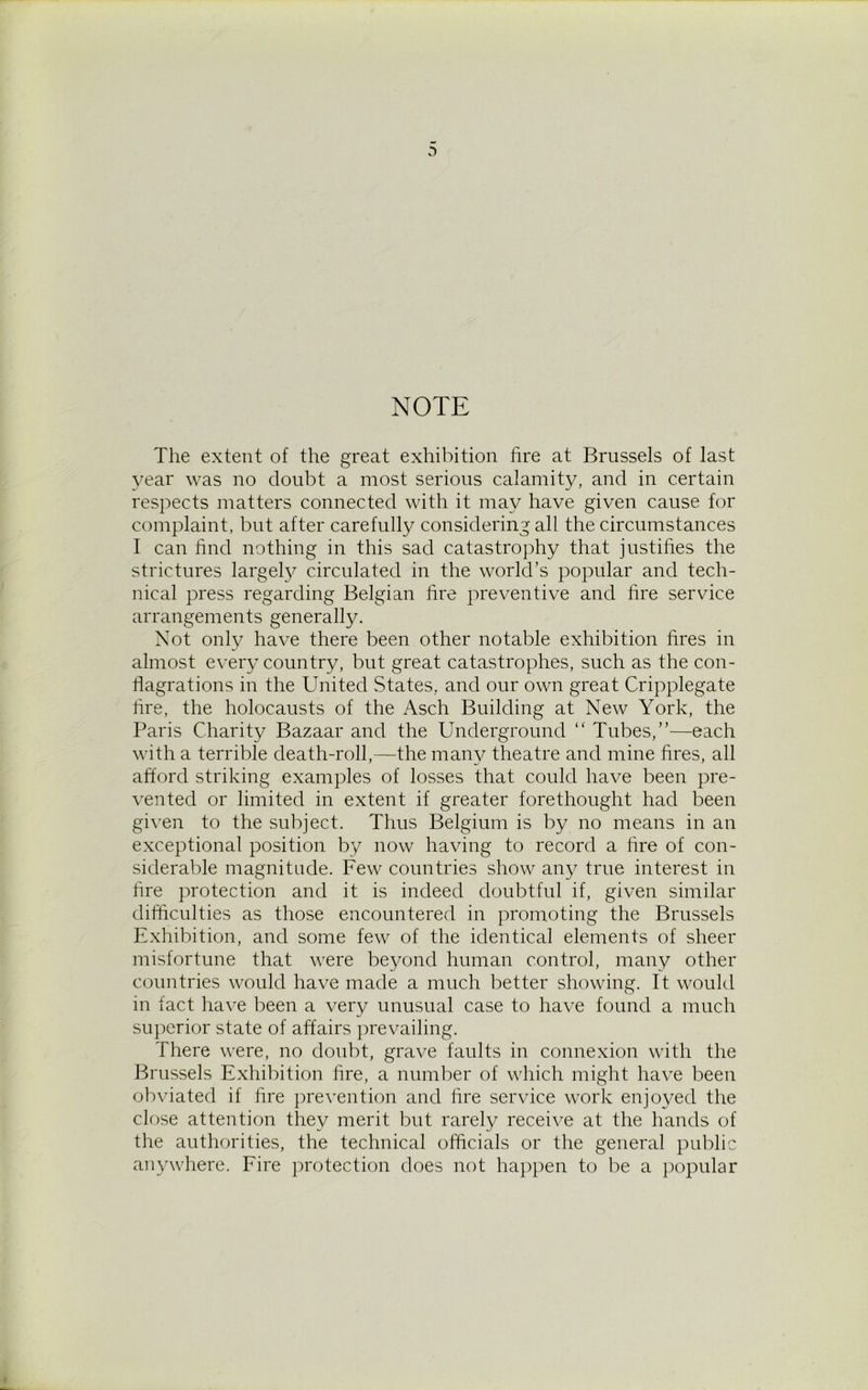 NOTE The extent of the great exhibition fire at Brussels of last year was no doubt a most serious calamity, and in certain respects matters connected with it may have given cause for complaint, but after carefully considering all the circumstances I can find nothing in this sad catastrophy that justifies the strictures largely circulated in the world’s popular and tech- nical press regarding Belgian fire preventive and fire service arrangements generally. Not only have there been other notable exhibition fires in almost every country, but great catastrophes, such as the con- flagrations in the United States, and our own great Cripplegate fire, the holocausts of the Asch Building at New York, the Paris Charity Bazaar and the Underground “ Tubes,”—each with a terrible death-roll,—the many theatre and mine fires, all afford striking examples of losses that could have been pre- vented or limited in extent if greater forethought had been given to the subject. Thus Belgium is by no means in an exceptional position by now having to record a fire of con- siderable magnitude. Few countries show any true interest in fire protection and it is indeed doubtful if, given similar difficulties as those encountered in promoting the Brussels Exhibition, and some few of the identical elements of sheer misfortune that were beyond human control, many other countries would have made a much better showing. It would in fact have been a very unusual case to have found a much superior state of affairs prevailing. There were, no doubt, grave faults in connexion with the Brussels Exhibition fire, a number of which might have been obviated if fire prevention and fire service work enjoyed the close attention they merit but rarely receive at the hands of the authorities, the technical officials or the general public anywhere. Fire protection does not happen to be a popular