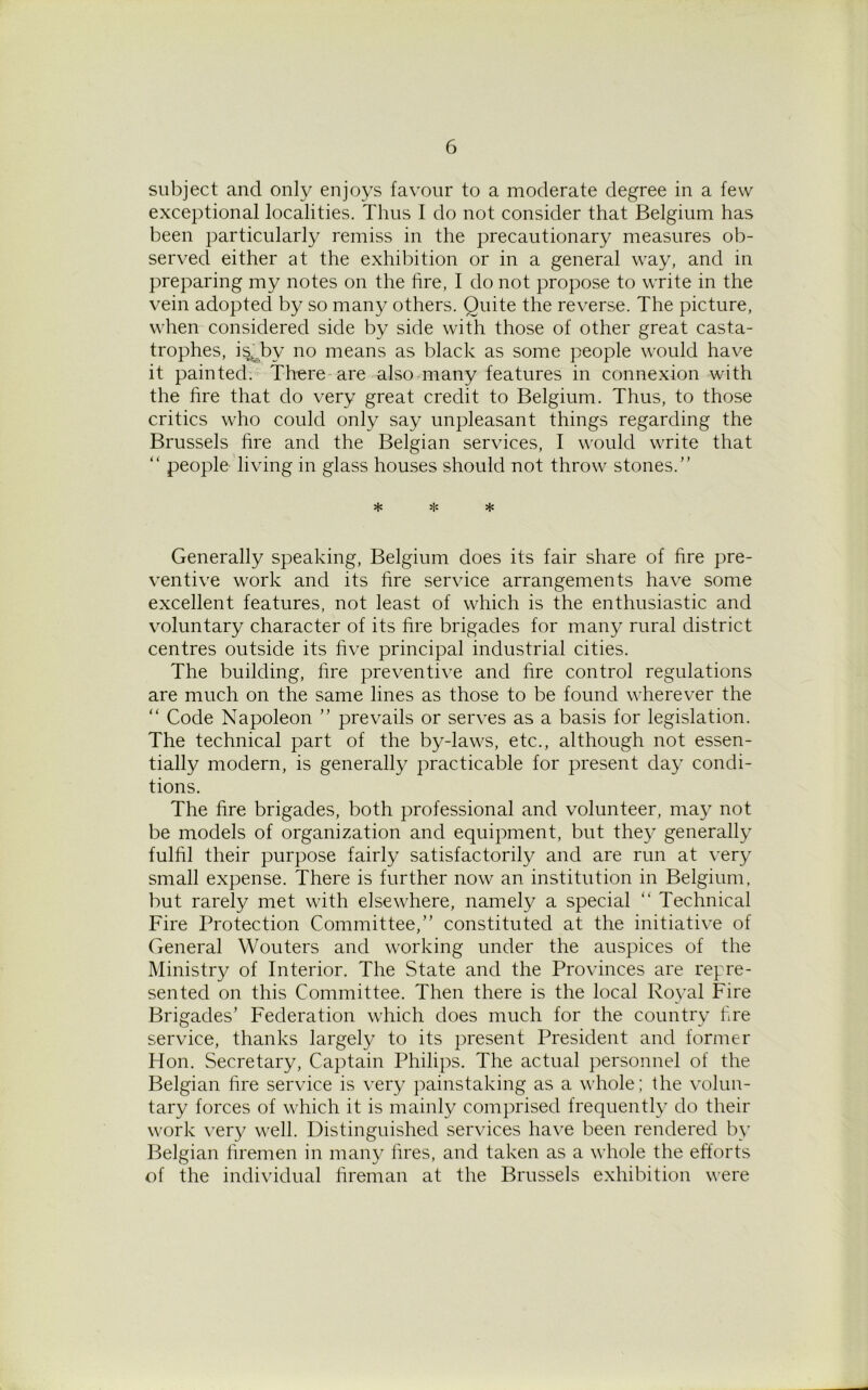subject and only enjoys favour to a moderate degree in a few exceptional localities. Thus I do not consider that Belgium has been particularly remiss in the precautionary measures ob- served either at the exhibition or in a general way, and in preparing my notes on the fire, I do not propose to write in the vein adopted by so many others. Quite the reverse. The picture, when considered side by side with those of other great casta- trophes, isQw no means as black as some people would have it painted. There are also many features in connexion with the fire that do very great credit to Belgium. Thus, to those critics who could only say unpleasant things regarding the Brussels fire and the Belgian services, I would write that “ people living in glass houses should not throw stones.” * * * Generally speaking, Belgium does its fair share of fire pre- ventive work and its fire service arrangements have some excellent features, not least of which is the enthusiastic and voluntary character of its fire brigades for many rural district centres outside its five principal industrial cities. The building, fire preventive and fire control regulations are much on the same lines as those to be found wherever the “ Code Napoleon ” prevails or serves as a basis for legislation. The technical part of the by-laws, etc., although not essen- tially modern, is generally practicable for present day condi- tions. The fire brigades, both professional and volunteer, may not be models of organization and equipment, but they generally fulfil their purpose fairly satisfactorily and are run at very small expense. There is further now an institution in Belgium, but rarely met with elsewhere, namely a special “ Technical Fire Protection Committee,” constituted at the initiative of General Wouters and working under the auspices of the Ministry of Interior. The State and the Provinces are repre- sented on this Committee. Then there is the local Royal Fire Brigades’ Federation which does much for the country fire service, thanks largely to its present President and former Hon. Secretary, Captain Philips. The actual personnel of the Belgian fire service is very painstaking as a whole; the volun- tary forces of which it is mainly comprised frequently do their work very well. Distinguished services have been rendered by Belgian firemen in many fires, and taken as a whole the efforts of the individual fireman at the Brussels exhibition were