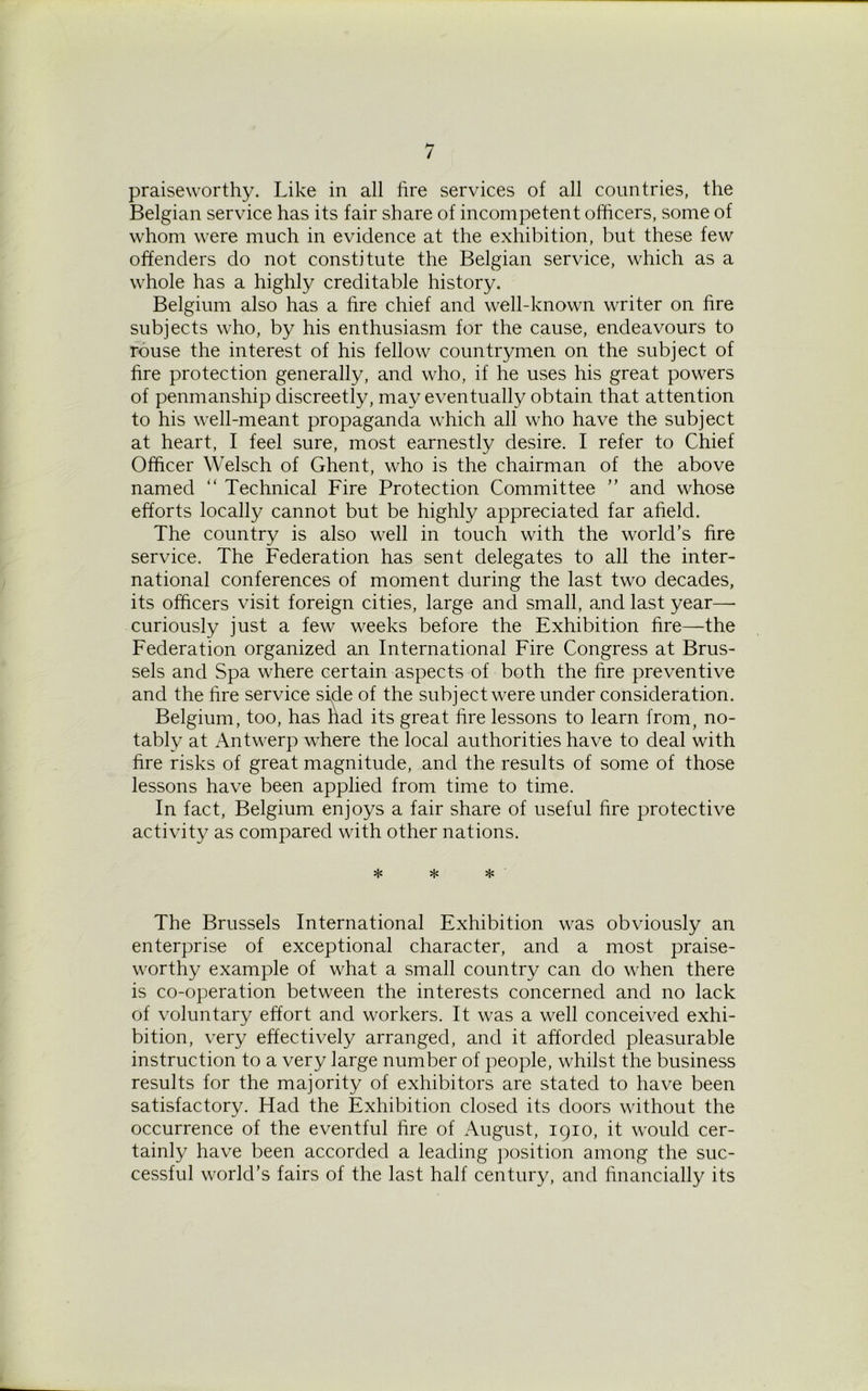 praiseworthy. Like in all fire services of all countries, the Belgian service has its fair share of incompetent officers, some of whom were much in evidence at the exhibition, but these few offenders do not constitute the Belgian service, which as a whole has a highly creditable history. Belgium also has a fire chief and well-known writer on fire subjects who, by his enthusiasm for the cause, endeavours to rouse the interest of his fellow countrymen on the subject of fire protection generally, and who, if he uses his great powers of penmanship discreetly, may eventually obtain that attention to his well-meant propaganda which all who have the subject at heart, I feel sure, most earnestly desire. I refer to Chief Officer Welsch of Ghent, who is the chairman of the above named “ Technical Fire Protection Committee ” and whose efforts locally cannot but be highly appreciated far afield. The country is also well in touch with the world’s fire service. The Federation has sent delegates to all the inter- national conferences of moment during the last two decades, its officers visit foreign cities, large and small, and last year— curiously just a few weeks before the Exhibition fire—the Federation organized an International Fire Congress at Brus- sels and Spa where certain aspects of both the fire preventive and the fire service side of the subject were under consideration. Belgium, too, has had its great fire lessons to learn from, no- tably at Antwerp where the local authorities have to deal with fire risks of great magnitude, and the results of some of those lessons have been applied from time to time. In fact, Belgium enjoys a fair share of useful fire protective activity as compared with other nations. * * * The Brussels International Exhibition was obviously an enterprise of exceptional character, and a most praise- worthy example of what a small country can do when there is co-operation between the interests concerned and no lack of voluntary effort and workers. It was a well conceived exhi- bition, very effectively arranged, and it afforded pleasurable instruction to a very large number of people, whilst the business results for the majority of exhibitors are stated to have been satisfactory. Had the Exhibition closed its doors without the occurrence of the eventful fire of August, 1910, it would cer- tainly have been accorded a leading position among the suc- cessful world’s fairs of the last half century, and financially its