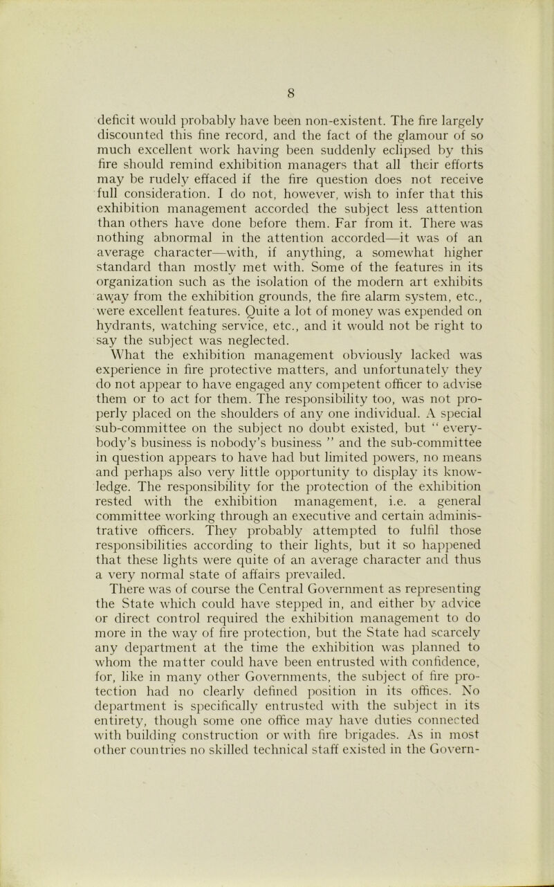 deficit would probably have been non-existent. The fire largely discounted this fine record, and the fact of the glamour of so much excellent work having been suddenly eclipsed by this fire should remind exhibition managers that all their efforts may be rudely effaced if the fire question does not receive full consideration. I do not, however, wish to infer that this exhibition management accorded the subject less attention than others have done before them. Far from it. There was nothing abnormal in the attention accorded—it was of an average character—with, if anything, a somewhat higher standard than mostly met with. Some of the features in its organization such as the isolation of the modern art exhibits away from the exhibition grounds, the fire alarm system, etc., were excellent features. Quite a lot of money was expended on hydrants, watching service, etc., and it would not be right to say the subject was neglected. What the exhibition management obviously lacked was experience in fire protective matters, and unfortunately they do not appear to have engaged any competent officer to advise them or to act for them. The responsibility too, was not pro- perly placed on the shoulders of any one individual. A special sub-committee on the subject no doubt existed, but “ every- body’s business is nobody’s business ” and the sub-committee in question appears to have had but limited powers, no means and perhaps also very little opportunity to display its know- ledge. The responsibility for the protection of the exhibition rested with the exhibition management, i.e. a general committee working through an executive and certain adminis- trative officers. The}/ probably attempted to fulfil those responsibilities according to their lights, but it so happened that these lights were quite of an average character and thus a very normal state of affairs prevailed. There was of course the Central Government as representing the State which could have stepped in, and either by advice or direct control required the exhibition management to do more in the way of fire protection, but the State had scarcely any department at the time the exhibition was planned to whom the matter could have been entrusted with confidence, for, like in many other Governments, the subject of fire pro- tection had no clearly defined position in its offices. No department is specifically entrusted with the subject in its entirety, though some one office may have duties connected with building construction or with fire brigades. As in most other countries no skilled technical staff existed in the Govern-