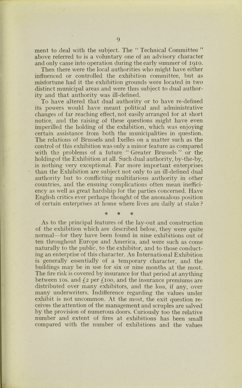 ment to deal with the subject. The “ Technical Committee ” above referred to is a voluntary one of an advisory character and only came into operation during the early summer of 1910. Then there were the local authorities who might have either influenced or controlled the exhibition committee, but as misfortune had it the exhibition grounds were located in two distinct municipal areas and were thus subject to dual author- ity and that authority was ill-defined. To have altered that dual authority or to have re-defined its powers would have meant political and administrative changes of far reaching effect, not easily arranged for at short notice, and the raising of these questions might have even imperilled the holding of the exhibition, which was enjoying certain assistance from both the municipalities in question. The relations of Brussels and Ixelles on a matter such as the control of this exhibition was only a minor feature as compared with the problems of a future “ Greater Brussels ” or the holdingof the Exhibition at all. Such dual authority, by-the-by, is nothing very exceptional. Far more important enterprises than the Exhibition are subject not only to an ill-defined dual authority but to conflicting multifarious authority in other countries, and the ensuing complications often mean ineffici- ency as well as great hardship for the parties concerned. Have English critics ever perhaps thought of the anomalous position of certain enterprises at home where lives are daily at stake ? * * * As to the principal features of the lay-out and construction of the exhibition which are described below, they were quite normal—for they have been found in nine exhibitions out of ten throughout Europe and America, and were such as come naturally to the public, to the exhibitor, and to those conduct- ing an enterprise of this character. An International Exhibition is generally essentially of a temporary character, and the buildings may be in use for six or nine months at the most. The fire risk is covered by insurance for that period at anything between 10s. and £2 per £100, and the insurance premiums are distributed over many exhibitors, and the loss, if any, over many underwriters. Indifference regarding the values under exhibit is not uncommon. At the most, the exit question re- ceives the attention of the management and scruples are salved by the provision of numerous doors. Curiously too the relative number and extent of fires at exhibitions has been small compared with the number of exhibitions and the values