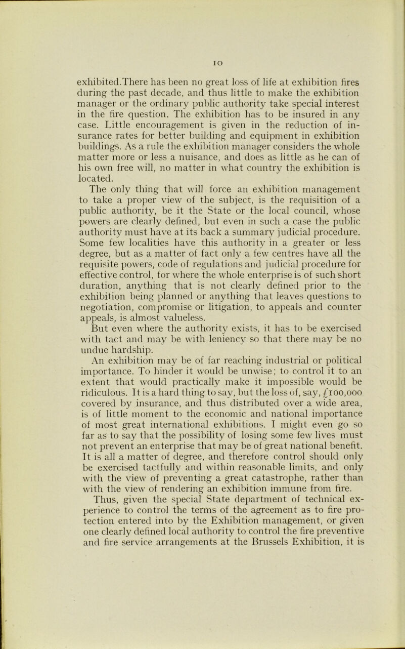 IO exhibited.There has been no great loss of life at exhibition fires during the past decade, and thus little to make the exhibition manager or the ordinary public authority take special interest in the fire question. The exhibition has to be insured in any case. Little encouragement is given in the reduction of in- surance rates for better building and equipment in exhibition buildings. As a rule the exhibition manager considers the whole matter more or less a nuisance, and does as little as he can of his own free will, no matter in what country the exhibition is located. The only thing that will force an exhibition management to take a proper view of the subject, is the requisition of a public authority, be it the State or the local council, whose powers are clearly defined, but even in such a case the public authority must have at its back a summary judicial procedure. Some few localities have this authority in a greater or less degree, but as a matter of fact only a few centres have all the requisite powers, code of regulations and judicial procedure for effective control, for where the whole enterprise is of such short duration, anything that is not clearly defined prior to the exhibition being planned or anything that leaves questions to negotiation, compromise or litigation, to appeals and counter appeals, is almost valueless. But even where the authority exists, it has to be exercised with tact and may be with leniency so that there may be no undue hardship. An exhibition may be of far reaching industrial or political importance. To hinder it would be unwise; to control it to an extent that would practically make it impossible would be ridiculous. It is a hard thing to say, but the loss of, say, £100,000 covered by insurance, and thus distributed over a wide area, is of little moment to the economic and national importance of most great international exhibitions. I might even go so far as to say that the possibility of losing some few lives must not prevent an enterprise that may be of great national benefit. It is all a matter of degree, and therefore control should only be exercised tactfully and within reasonable limits, and only with the view of preventing a great catastrophe, rather than with the view of rendering an exhibition immune from fire. Thus, given the special State department of technical ex- perience to control the terms of the agreement as to fire pro- tection entered into by the Exhibition management, or given one clearly defined local authority to control the fire preventive and fire service arrangements at the Brussels Exhibition, it is