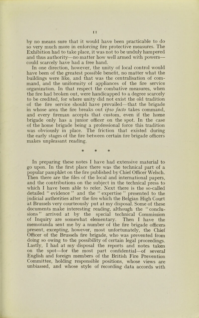 by no means sure that it would have been practicable to do so very much more in enforcing fire protective measures. The Exhibition had to take place, it was not to be unduly hampered and thus authority—no matter how well armed with powers— could scarcely have had a free hand. In one direction, however, the unity of local control would have been of the greatest possible benefit, no matter what the buildings were like, and that was the centralisation of com- mand, and the uniformity of appliances of the fire service organization. In that respect the combative measures, when the fire had broken out, were handicapped to a degree scarcely to be credited, for where unity did not exist the old tradition of the fire service should have prevailed—that the brigade in whose area the fire breaks out ipso facto takes command, and every fireman accepts that custom, even if the home brigade only has a junior officer on the spot. In the case of the home brigade being a professional force this tradition was obviously in place. The friction that existed during the early stages of the fire between certain fire brigade officers makes unpleasant reading. * * * In preparing these notes I have had extensive material to go upon. In the first place there was the technical part of a popular pamphlet on the fire published by Chief Officer Welsch. Then there are the files of the local and international papers, and the contributions on the subject in the technical press to which I have been able to refer. Next there is the so-called detailed “ evidence ” and the “ expertise ” presented to the judicial authorities after the fire which the Belgian High Court at Brussels very courteously put at my disposal. Some of these documents make interesting reading, although the “conclu- sions” arrived at by the special technical Commission of Inquiry are somewhat elementary. Then I have the memoranda sent me by a number of the fire brigade officers present, excepting, however, most unfortunately, the Chief Officer of the Brussels fire brigade, who was prevented from doing so owing to the possibility of certain legal proceedings. Lastly, I had at my disposal the reports and notes taken on the spot—for the most part confidential—of several English and foreign members of the British Fire Prevention Committee, holding responsible positions, whose views are unbiassed, and whose style of recording data accords with