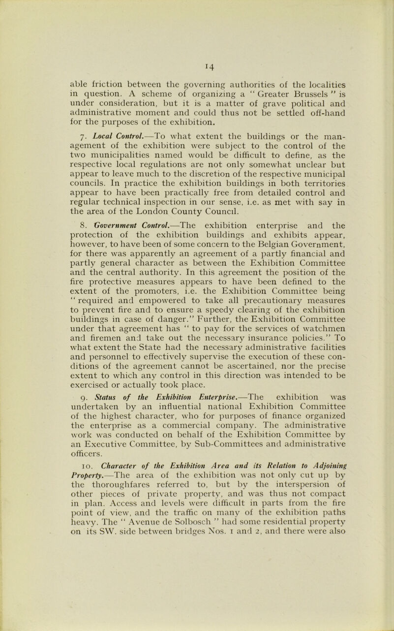 *4 able friction between the governing authorities of the localities in question. A scheme of organizing a “ Greater Brussels ” is under consideration, but it is a matter of grave political and administrative moment and could thus not be settled off-hand for the purposes of the exhibition. 7. Local Control.—To what extent the buildings or the man- agement of the exhibition were subject to the control of the two municipalities named would be difficult to define, as the respective local regulations are not only somewhat unclear but appear to leave much to the discretion of the respective municipal councils. In practice the exhibition buildings in both territories appear to have been practically free from detailed control and regular technical inspection in our sense, i.e. as met with say in the area of the London County Council. 8. Government Control.—The exhibition enterprise and the protection of the exhibition buildings and exhibits appear, however, to have been of some concern to the Belgian Government, for there was apparently an agreement of a partly financial and partly general character as between the Exhibition Committee and the central authority. In this agreement the position of the fire protective measures appears to have been defined to the extent of the promoters, i.e. the Exhibition Committee being “ required and empowered to take all precautionary measures to prevent fire and to ensure a speedy clearing of the exhibition buildings in case of danger.” Further, the Exhibition Committee under that agreement has “ to pay for the services of watchmen and firemen and take out the necessary insurance policies.” To what extent the State had the necessary administrative facilities and personnel to effectively supervise the execution of these con- ditions of the agreement cannot be ascertained, nor the precise extent to which any control in this direction was intended to be exercised or actually took place. 9. Status of the Exhibition Enterprise.—The exhibition was undertaken by an influential national Exhibition Committee of the highest character, who for purposes of finance organized the enterprise as a commercial company. The administrative work was conducted on behalf of the Exhibition Committee by an Executive Committee, by Sub-Committees and administrative officers. 10. Character of the Exhibition Area and its Relation to Adjoining Property.—The area of the exhibition was not only cut up by the thoroughfares referred to, but by the interspersion of other pieces of private property, and was thus not compact in plan. Access and levels were difficult in parts from the lire point of view, and the traffic on many of the exhibition paths heavy. The “ Avenue de Solbosch ” had some residential property