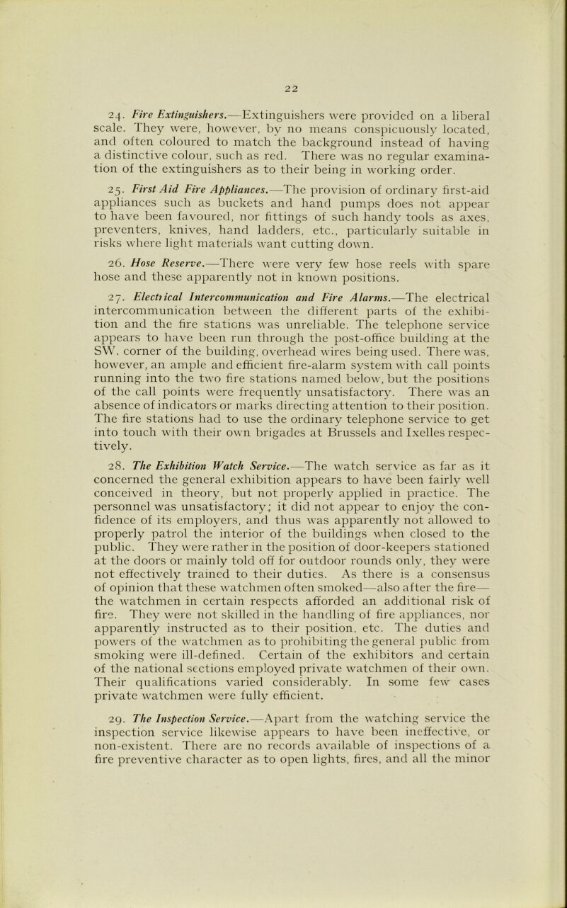 24. Fire Extinguishers.—Extinguishers were provided on a liberal scale. They were, however, by no means conspicuously located, and often coloured to match the background instead of having a distinctive colour, such as red. There was no regular examina- tion of the extinguishers as to their being in working order. 25. First Aid Fire Appliances.—The provision of ordinary first-aid appliances such as buckets and hand pumps does not appear to have been favoured, nor fittings of such handy tools as axes, preventers, knives, hand ladders, etc., particularly suitable in risks where light materials want cutting down. 26. Hose Reserve.—There were very few hose reels with spare hose and these apparently not in known positions. 27. Elect}ical Intercommunication and Fire Alarms.—The electrical intercommunication between the different parts of the exhibi- tion and the fire stations was unreliable. The telephone service appears to have been run through the post-office building at the SW. corner of the building, overhead wires being used. There was, however, an ample and efficient fire-alarm system with call points running into the two fire stations named below, but the positions of the call points were frequently unsatisfactory. There was an absence of indicators or marks directing attention to their position. The fire stations had to use the ordinary telephone service to get into touch with their own brigades at Brussels and Ixelles respec- tively. 28. The Exhibition Watch Service.—The watch service as far as it concerned the general exhibition appears to have been fairly well conceived in theory, but not properly applied in practice. The personnel was unsatisfactory; it did not appear to enjoy the con- fidence of its employers, and thus was apparently not allowed to properly patrol the interior of the buildings when closed to the public. They were rather in the position of door-keepers stationed at the doors or mainly told off for outdoor rounds only, they were not effectively trained to their duties. As there is a consensus of opinion that these watchmen often smoked—also after the fire— the watchmen in certain respects afforded an additional risk of fire. They were not skilled in the handling of fire appliances, nor apparently instructed as to their position, etc. The duties and powers of the watchmen as to prohibiting the general public from smoking were ill-defined. Certain of the exhibitors and certain of the national sections employed private watchmen of their own. Their qualifications varied considerably. In some few cases private watchmen were fully efficient. 29. The Inspection Service.—Apart from the watching service the inspection service likewise appears to have been ineffective, or non-existent. There are no records available of inspections of a. fire preventive character as to open lights, fires, and all the minor