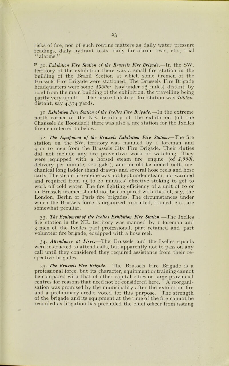 risks of fire, nor of such routine matters as daily water pressure readings, daily hydrant tests, daily fire-alarm tests, etc., trial “alarms.” P® 30. Exhibition Fire Station of the Brussels Fire Brigade.—In the SW. territory of the exhibition there was a small fire station in the building of the Brazil Section at which some firemen of the Brussels Fire Brigade were stationed. The Brussels Fire Brigade headquarters were some 4350m. (say under i\ miles) distant by road from the main building of the exhibition, the travelling being partly very uphill. The nearest district fire station was 4000m. distant, say 4,374 yards. 31. Exhibition Fire Station of the Ixelles Fire Brigade.—111 the extreme north corner of the NE. territory of the exhibition (off the Chaussee de Boondael) there was also a fire station for the Ixelles firemen referred to below. 32. The Equipment of the Brussels Exhibition Fire Station.—The fire station on the SW. territory was manned by 1 foreman and 9 or 10 men from the Brussels City Fire Brigade. Their duties did not include any fire preventive work or watching. They were equipped with a horsed steam fire engine (of 1,0001. delivery per minute, 220 gals.), and an old-fashioned 60ft. me- chanical long ladder (hand drawn) and several hose reels and hose carts. The steam fire engine -was not kept under steam, nor warmed and required from 15 to 20 minutes’ effective stoking to get to work off cold water. The fire fighting efficiency of a unit of to or 11 Brussels firemen should not be compared with that of, say, the London, Berlin or Paris fire brigades. The circumstances under which the Brussels force is organized, recruited, trained, etc., are somewhat peculiar. 33. The Equipment of the Ixelles Exhibition Fire Station.—The Ixelles fire station in the NE. territory was manned by 1 foreman and 3 men of the Ixelles part professional, part retained and part volunteer fire brigade, equipped with a hose reel. 34. Attendance at hires.—The Brussels and the Ixelles squads were instructed to attend calls, but apparently not to pass on any call until they considered they required assistance from their re- spective brigades. 35. The Brussels Fire Brigade.—The Brussels Fire Brigade is a professional force, but its character, equipment or training cannot be compared with that of other capital cities or large provincial centres for reasons that need not be considered here. A reorgani- sation was promised by the municipality after the exhibition fire and a preliminary credit voted for this purpose. The strength of the brigade and its equipment at the time of the fire cannot be recorded as litigation has precluded the chief officer from issuing