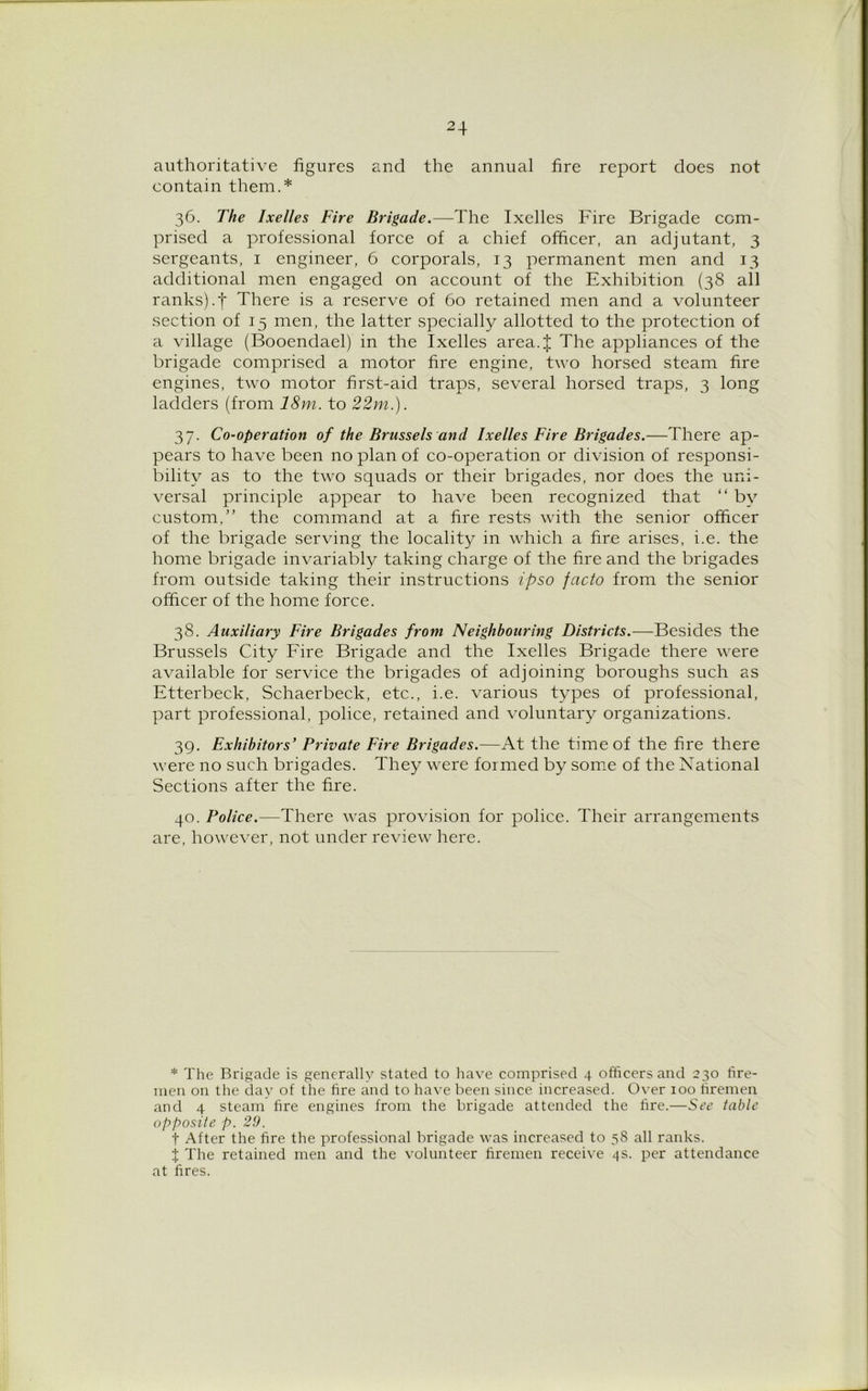 authoritative figures and the annual fire report does not contain them.* 36. The Ixelles Fire Brigade.—The Ixelles Fire Brigade com- prised a professional force of a chief officer, an adjutant, 3 sergeants, 1 engineer, 6 corporals, 13 permanent men and 13 additional men engaged on account of the Exhibition (38 all ranks).f There is a reserve of 60 retained men and a volunteer section of 15 men, the latter specially allotted to the protection of a village (Booendael) in the Ixelles area.J The appliances of the brigade comprised a motor fire engine, two horsed steam fire engines, two motor first-aid traps, several horsed traps, 3 long ladders (from 18m. to 22m.). 37. Co-operation of the Brussels and Ixelles Fire Brigades.—There ap- pears to have been no plan of co-operation or division of responsi- bility as to the two squads or their brigades, nor does the uni- versal principle appear to have been recognized that “ by custom,” the command at a fire rests with the senior officer of the brigade serving the locality in which a fire arises, i.e. the home brigade invariably taking charge of the fire and the brigades from outside taking their instructions ipso facto from the senior officer of the home force. 38. Auxiliary Fire Brigades from Neighbouring Districts.—Besides the Brussels City Fire Brigade and the Ixelles Brigade there were available for service the brigades of adjoining boroughs such as Etterbeck, Schaerbeck, etc., i.e. various types of professional, part professional, police, retained and voluntary organizations. 39. Exhibitors' Private Fire Brigades.—At the time of the fire there were no such brigades. They were formed by some of the National Sections after the fire. 40. Police.—There was provision for police. Their arrangements are, however, not under review here. * The Brigade is generally stated to have comprised 4 officers and 230 tire- men on the clay of the fire and to have been since increased. Over 100 firemen and 4 steam fire engines from the brigade attended the fire.—See table opposite p. 29. t After the fire the professional brigade was increased to 58 all ranks. X The retained men and the volunteer firemen receive 4s. per attendance at fires.
