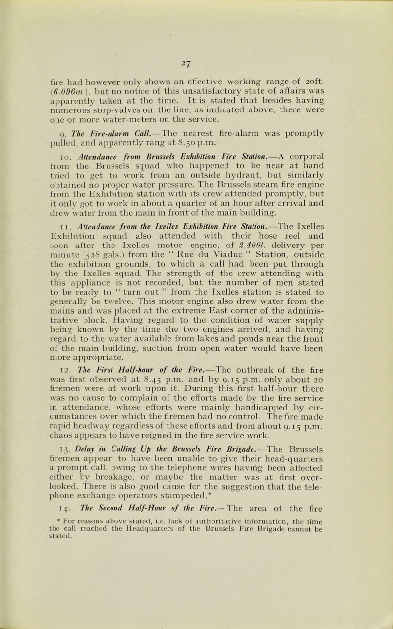 fire had however only shown an effective working range of 20ft. (6.096m.), but no notice of this unsatisfactory state of affairs was apparently taken at the time. It is stated that besides having numerous stop-valves on the line, as indicated above, there were one or more water-meters on the service. 9. The Fire-alarm Call.—The nearest fire-alarm was promptly pulled, and apparently rang at 8.50 p.m. 10. Attendance from Brussels Exhibition Fire Station.—A corporal from the Brussels squad who happened to be near at hand tried to get to work from an outside hydrant, but similarly obtained no proper water pressure. The Brussels steam fire engine from the Exhibition station with its crew attended promptly, but it only got to work in about a quarter of an hour after arrival and drew water from the main in front of the main building. 11. Attendance from the Ixelles Exhibition Eire Station.—The Ixelles Exhibition squad also attended with their hose reel and soon after the Ixelles motor engine, of 2,4001. delivery per minute (528 gals.) from the “ Rue clu Viaduc ” Station, outside the exhibition grounds, to which a call had been put through by the Ixelles squad. The strength of the crew attending with this appliance is not recorded, but the number of men stated to be ready to “ turn out ” from the Ixelles station is stated to generally be twelve. This motor engine also drew water from the mains and was placed at the extreme East corner of the adminis- trative block. Having regard to the condition of water supply being known by the time the two engines arrived, and having regard to the water available from lakes and ponds near the front of the main building, suction from open water would have been more appropriate. 12. The First Half-hour of the Fire.—The outbreak of the fire was first observed at 8.45 p.m. and by 9.15 p.m. only about 20 firemen were at work upon it. During this first half-hour there was no cause to complain of the efforts made by the fire service in attendance, whose efforts were mainly handicapped by cir- cumstances over which the firemen had no control. The fire made rapid headway regardless of these efforts and from about 9.15 p.m. chaos appears to have reigned in the fire service work. 13. Delay in Calling Up the Brussels Fire Brigade.—The Brussels firemen appear to have been unable to give their head-quarters a prompt call, owing to the telephone wires having been affected either by breakage, or maybe the matter was at first over- looked. There is also good cause for the suggestion that the tele- phone exchange operators stampeded.* 14. The Second Half-Hour of the Fire.— The area of the fire * For reasons above stated, i.e. lack of authoritative information, the time the call reached the Headquarters of the Brussels Fire Brigade cannot be stated.