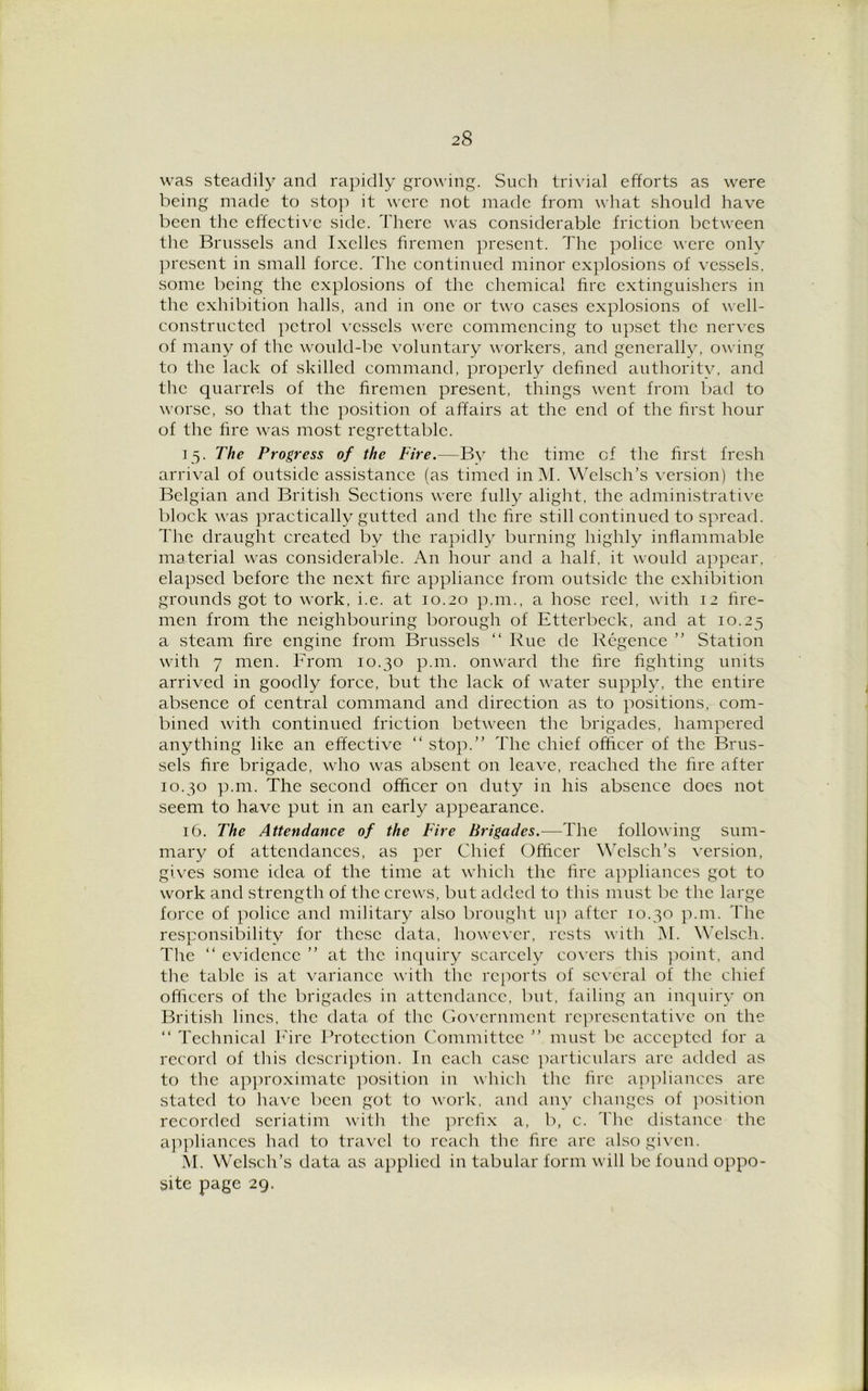 was steadily and rapidly growing. Such trivial efforts as were being made to stop it were not made from what should have been the effective side. There was considerable friction between the Brussels and Ixcllcs firemen present. The police were only present in small force. The continued minor explosions of vessels, some being the explosions of the chemical fire extinguishers in the exhibition halls, and in one or two cases explosions of well- constructed petrol vessels were commencing to upset the nerves of many of the would-be voluntary workers, and generally, owing to the lack of skilled command, properly defined authoritv, and the quarrels of the firemen present, things went from bad to worse, so that the position of affairs at the end of the first hour of the fire was most regrettable. 15. The Progress of the Fire.—By the time of the first fresh arrival of outside assistance (as timed inM. Welsch’s version) the Belgian and British Sections were fully alight, the administrative block was practically gutted and the fire still continued to spread. The draught created by the rapidly burning highly inflammable material was considerable. An hour and a half, it would appear, elapsed before the next fire appliance from outside the exhibition grounds got to work, i.e. at 10.20 p.m., a hose reel, with 12 fire- men from the neighbouring borough of Etterbeck, and at 10.25 a steam fire engine from Brussels “ Rue de Rcgence ” Station with 7 men. From 10.30 p.m. onward the fire fighting units arrived in goodly force, but the lack of water supply, the entire absence of central command and direction as to positions, com- bined with continued friction between the brigades, hampered anything like an effective “ stop.” The chief officer of the Brus- sels fire brigade, who was absent on leave, reached the fire after 10.30 p.m. The second officer on duty in his absence does not seem to have put in an early appearance. 16. The Attendance of the Fire Brigades.—The following sum- mary of attendances, as per Chief Officer Welsch’s version, gives some idea of the time at which the fire appliances got to work and strength of the crews, but added to this must be the large force of police and military also brought up after 10.30 p.m. The responsibility for these data, however, rests with M. Welsch. The “ evidence ” at the inquiry scarcely covers this point, and the table is at variance with the reports of several of the chief officers of the brigades in attendance, but, failing an inquiry on British lines, the data of the Government representative on the “ Technical Fire Protection Committee ” must be accepted for a record of this description. In each case particulars are added as to the approximate position in which the fire appliances are stated to have been got to work, and any changes of position recorded seriatim with the prefix a, b, c. The distance the appliances had to travel to reach the fire arc also given. M. Welsch’s data as applied in tabular form will be found oppo- site page 29.