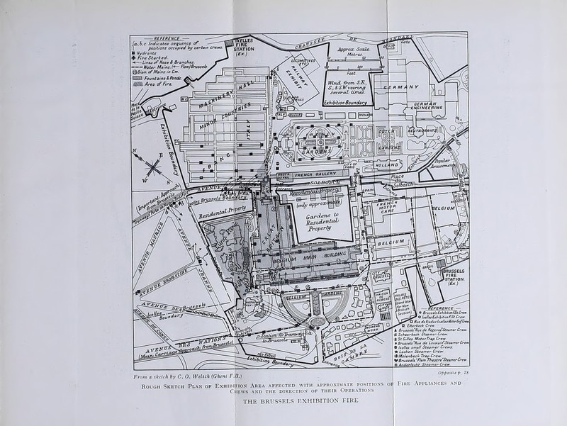(a>,b,c Indicates sequence of I positions occupied by certain ■ Hydrants + Fire Started. — Lines of Hose S Branches■ Water Mains. (*— Flow)Brussels im. of Mains in Cm. Reference — Brussels Exhibition EStCr _ O IteJlesExhibition F.St. Cre , O Rue da Viaduc IxelleskUterEn/Cmr O Ettarbeck Crew 'russels'Rue de RegenceSteamer Crew. £ Schearbech Steamer Crew. •t St. GH/es Motor Trap Crew. ♦ Brussels ‘Rue de Louvain Steamer Cre* C I idles small Steamer Crews. * Lacken Steamer Crew. •tMo/enbecb Trap Crew.m V Brussels F/em.Theatre Steamer Crew ~ ht Steamer Crew From a sketch by C. 0. Welsch (Ghent F.O.) Rough Sketch Plan of Exhibition Area affected with approximate positions oi Crews and the direction of their Operations THE BRUSSELS EXHIBITION FIRE .Opposite p. 28