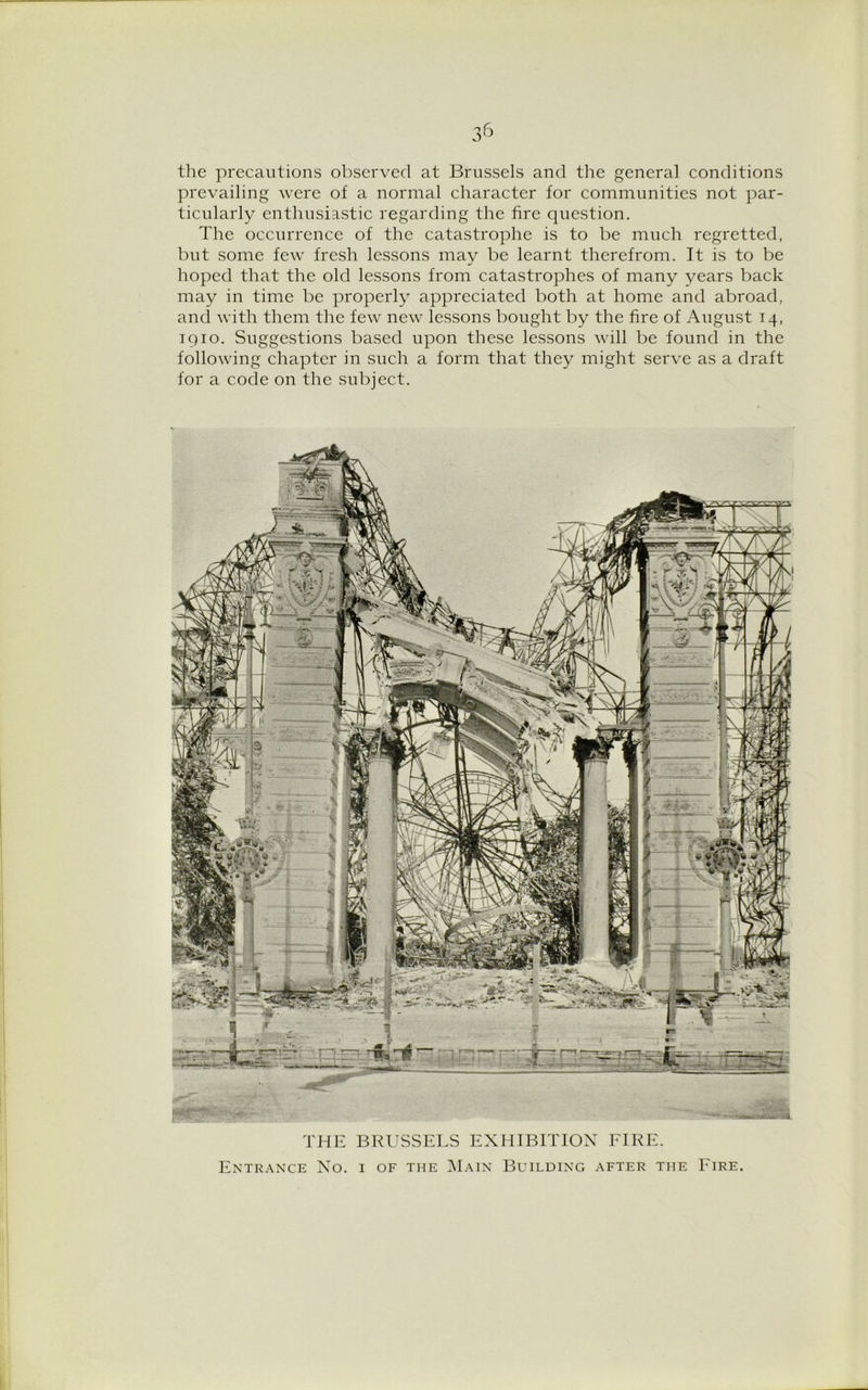 the precautions observed at Brussels and the general conditions prevailing were of a normal character for communities not par- ticularly enthusiastic regarding the fire question. The occurrence of the catastrophe is to be much regretted, but some few fresh lessons may be learnt therefrom. It is to be hoped that the old lessons from catastrophes of many years back may in time be properly appreciated both at home and abroad, and with them the few new lessons bought by the fire of August 14, 1910. Suggestions based upon these lessons will be found in the following chapter in such a form that they might serve as a draft for a code on the subject. THE BRUSSELS EXHIBITION FIRE. Entrance No. i of the Main Building after ti-ie Fire.