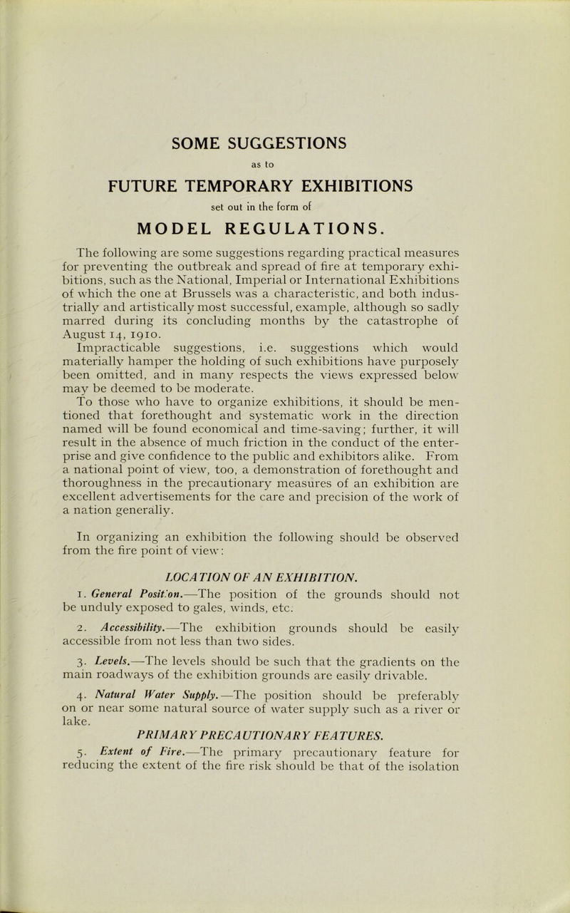 SOME SUGGESTIONS as to FUTURE TEMPORARY EXHIBITIONS set out in the form of MODEL REGULATIONS. The following are some suggestions regarding practical measures for preventing the outbreak and spread of fire at temporary exhi- bitions, such as the National, Imperial or International Exhibitions of which the one at Brussels was a characteristic, and both indus- trially and artistically most successful, example, although so sadly marred during its concluding months by the catastrophe of August 14, 1910. Impracticable suggestions, i.e. suggestions which would materially hamper the holding of such exhibitions have purposely been omitted, and in many respects the views expressed below may be deemed to be moderate. To those who have to organize exhibitions, it should be men- tioned that forethought and systematic work in the direction named will be found economical and time-saving; further, it will result in the absence of much friction in the conduct of the enter- prise and give confidence to the public and exhibitors alike. From a national point of view, too, a demonstration of forethought and thoroughness in the precautionary measures of an exhibition are excellent advertisements for the care and precision of the work of a nation generally. In organizing an exhibition the following should be observed from the fire point of view: LOCA TION OF AN EXHIBITION. 1. General Position.—The position of the grounds should not be unduly exposed to gales, winds, etc. 2. Accessibility.—The exhibition grounds should be easily accessible from not less than two sides. 3. Levels.—The levels should be such that the gradients on the main roadways of the exhibition grounds are easily drivable. 4. Natural Water Supply.—The position should be preferably on or near some natural source of water supply such as a river or lake. PRIM A R Y PRECA UTIONAR Y EE A TURES. 5. Extent of Fire.—The primary precautionary feature for reducing the extent of the fire risk should be that of the isolation