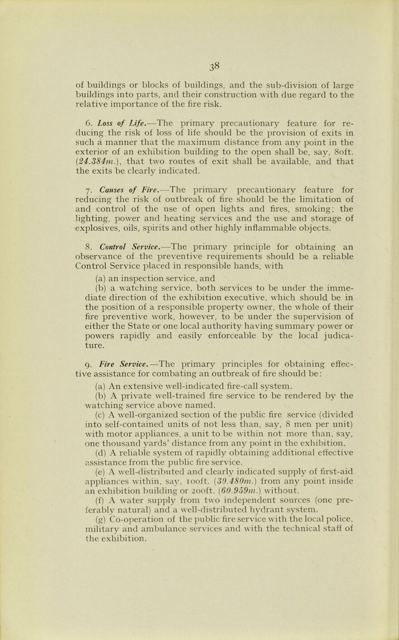 of buildings or blocks of buildings, and the sub-division of large buildings into parts, and their construction with due regard to the relative importance of the fire risk. 6. Loss of Life.—The primary precautionary feature for re- ducing the risk of loss of life should be the provision of exits in such a manner that the maximum distance from any point in the exterior of an exhibition building to the open shall be, say, 8oft. (24.384m.), that two routes of exit shall be available, and that the exits be clearly indicated. 7. Causes of Fire.—The primary precautionary feature for reducing the risk of outbreak of fire should be the limitation of and control of the use of open lights and fires, smoking; the lighting, power and heating services and the use and storage of explosives, oils, spirits and other highly inflammable objects. 8. Control Service.—The primary principle for obtaining an observance of the preventive requirements should be a reliable Control Service placed in responsible hands, with (a) an inspection service, and (b) a watching service, both services to be under the imme- diate direction of the exhibition executive, which should be in the position of a responsible property owner, the whole of their fire preventive work, however, to be under the supervision of either the State or one local authority having summary power or powers rapidly and easily enforceable by the local judica- ture. 9. Fire Service.—The primary principles for obtaining effec- tive assistance for combating an outbreak of fire should be: (a) An extensive well-indicated fire-call system. (b) A private well-trained fire service to be rendered by the watching service above named. (c) A well-organized section of the public fire service (divided into self-contained units of not less than, say, 8 men per unit) with motor appliances, a unit to be within not more than, say, one thousand vards’ distance from any point in the exhibition. (d) A reliable system of rapidly obtaining additional effective assistance from the public fire service. (e) A well-distributed and clearly indicated supply of first-aid appliances within, say, 100ft. (30.480m.) from any point inside an exhibition building or 200ft. (60.959m.) without. (f) A water supply from two independent sources (one pre- ferably natural) and a well-distributed hydrant system. (g) Co-operation of the public fire service with the local police, military and ambulance services and with the technical staff of the exhibition.