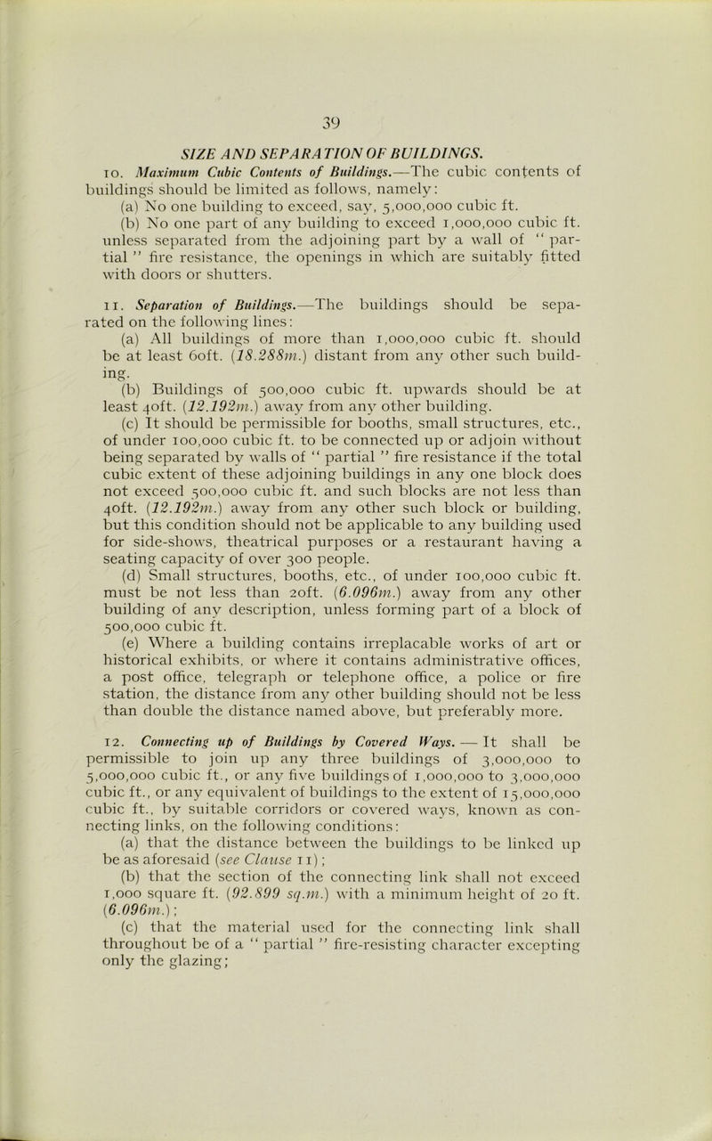 SIZE AND SEPARA TION OF BUILDINGS. to. Maximum Cubic Contents of Buildings.—The cubic contents of buildings should be limited as follows, namely: (a) No one building to exceed, say, 5,000,000 cubic ft. (b) No one part of any building to exceed 1,000,000 cubic ft. unless separated from the adjoining part by a wall of “ par- tial ” fire resistance, the openings in which are suitably fitted with doors or shutters. 11. Separation of Buildings.—The buildings should be sepa- rated on the following lines: (a) All buildings of more than 1,000,000 cubic ft. should be at least 60ft. (IS,288m.) distant from any other such build- ing. (b) Buildings of 500,000 cubic ft. upwards should be at least 40ft. (12.192m.) away from any other building. (c) It should be permissible for booths, small structures, etc., of under 100,000 cubic ft. to be connected up or adjoin without being separated by walls of “ partial ” fire resistance if the total cubic extent of these adjoining buildings in any one block does not exceed 500,000 cubic ft. and such blocks are not less than 40ft. (12.192m.) away from any other such block or building, but this condition should not be applicable to any building used for side-shows, theatrical purposes or a restaurant having a seating capacity of over 300 people. (d) Small structures, booths, etc., of under 100,000 cubic ft. must be not less than 20ft. (6.096m.) away from any other building of any description, unless forming part of a block of 500.000 cubic ft. (e) Where a building contains irreplacable works of art or historical exhibits, or where it contains administrative offices, a post office, telegraph or telephone office, a police or fire station, the distance from any other building should not be less than double the distance named above, but preferably more. 12. Connecting up of Buildings by Covered Ways. — It shall be permissible to join up any three buildings of 3,000,000 to 5,000,000 cubic ft., or any five buildings of 1,000,000 to 3,000,000 cubic ft., or any equivalent of buildings to the extent of 15,000,000 cubic ft., by suitable corridors or covered ways, known as con- necting links, on the following conditions: (a) that the distance between the buildings to be linked up be as aforesaid (see Clause 11); (b) that the section of the connecting link shall not exceed 1.000 square ft. (92.899 sq.m.) with a minimum height of 20 ft. (6.096m.); (c) that the material used for the connecting link shall throughout be of a “ partial ” fire-resisting character excepting only the glazing;