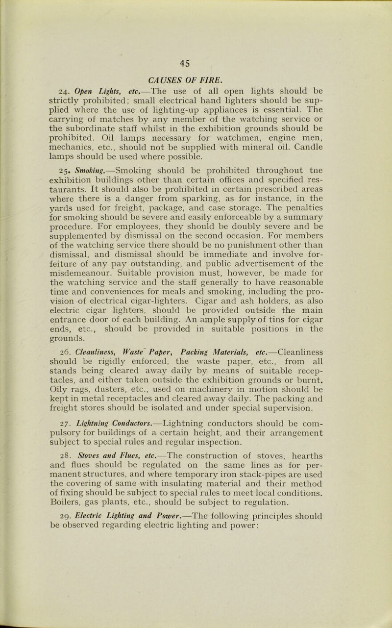 CA USES OF FIRE. 24. Open Lights, etc.—The use of all open lights should be strictly prohibited; small electrical hand lighters should be sup- plied where the use of lighting-up appliances is essential. The carrying of matches by any member of the watching service or the subordinate staff whilst in the exhibition grounds should be prohibited. Oil lamps necessary for watchmen, engine men, mechanics, etc., should not be supplied with mineral oil. Candle lamps should be used where possible. 25. Smoking.—Smoking should be prohibited throughout tne exhibition buildings other than certain offices and specified res- taurants. It should also be prohibited in certain prescribed areas where there is a danger from sparking, as for instance, in the yards used for freight, package, and case storage. The penalties for smoking should be severe and easily enforceable by a summary procedure. For employees, they should be doubly severe and be supplemented by dismissal on the second occasion. For members of the watching service there should be no punishment other than dismissal, and dismissal should be immediate and involve for- feiture of any pay outstanding, and public advertisement of the misdemeanour. Suitable provision must, however, be made for the watching service and the staff generally to have reasonable time and conveniences for meals and smoking, including the pro- vision of electrical cigar-lighters. Cigar and ash holders, as also electric cigar lighters, should be provided outside the main entrance door of each building. An ample supply of tins for cigar ends, etc., should be provided in suitable positions in the grounds. 26. Cleanliness, Waste Paper, Packing Materials, etc.—Cleanliness should be rigidly enforced, the waste paper, etc., from all stands being cleared away daily by means of suitable recep- tacles, and either taken outside the exhibition grounds or burnt. Oily rags, dusters, etc., used on machinery in motion should be kept in metal receptacles and cleared away daily. The packing and freight stores should be isolated and under special supervision. 27. Lightning Conductors.—Lightning conductors should be com- pulsory for buildings of a certain height, and their arrangement subject to special rules and regular inspection. 28. Stoves and Flues, etc.—The construction of stoves, hearths and flues should be regulated on the same lines as for per- manent structures, and where temporary iron stack-pipes are used the covering of same with insulating material and their method of fixing should be subject to special rules to meet local conditions. Boilers, gas plants, etc., should be subject to regulation. 29. Electric Lighting and Power.—The following principles should be observed regarding electric lighting and power: