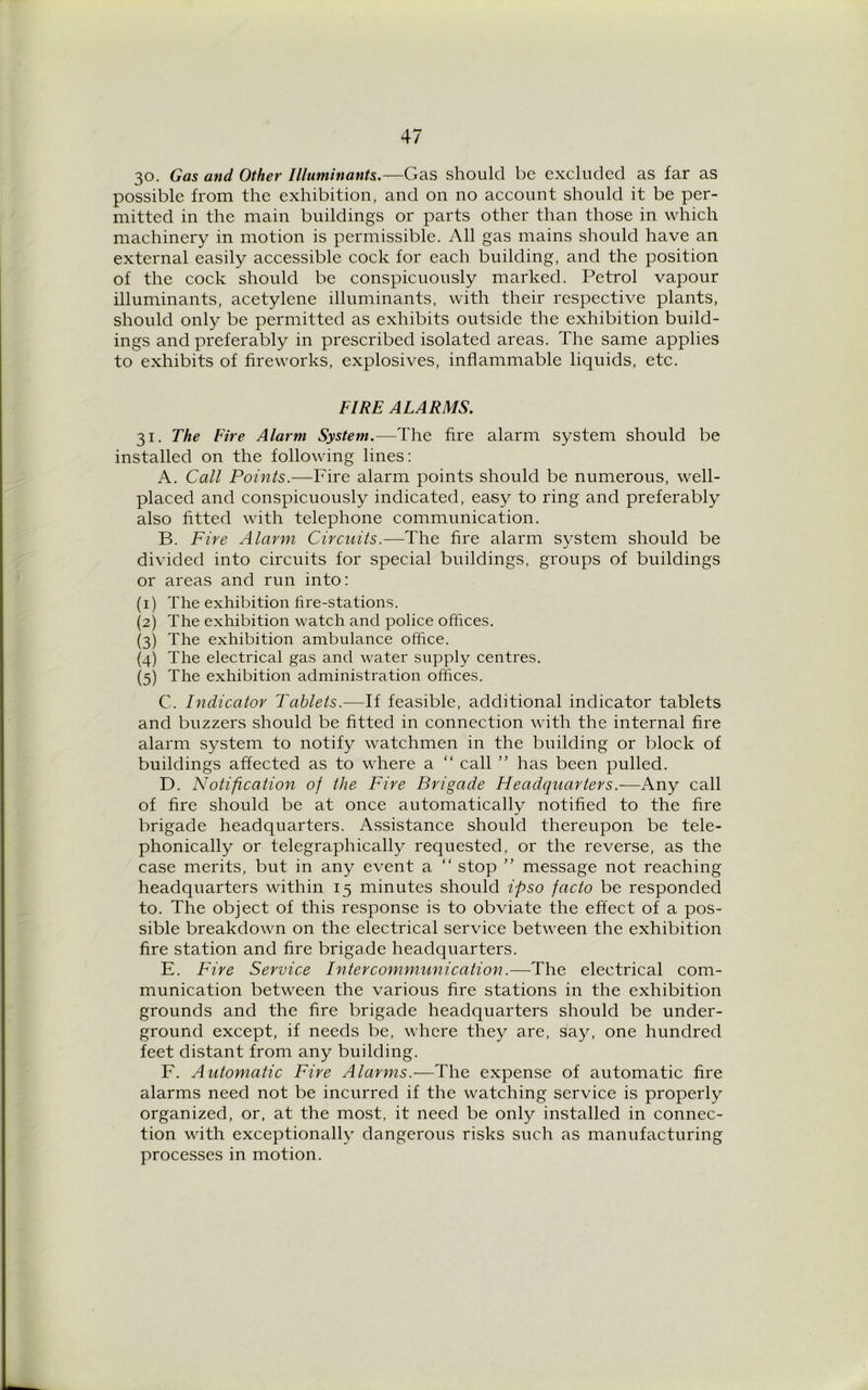 30. Gas and Other Illuminants.—Gas should be excluded as far as possible from the exhibition, and on no account should it be per- mitted in the main buildings or parts other than those in which machinery in motion is permissible. All gas mains should have an external easily accessible cock for each building, and the position of the cock should be conspicuously marked. Petrol vapour illuminants, acetylene illuminants, with their respective plants, should only be permitted as exhibits outside the exhibition build- ings and preferably in prescribed isolated areas. The same applies to exhibits of fireworks, explosives, inflammable liquids, etc. FIRE ALARMS. 31. The Fire Alarm System.—The fire alarm system should be installed on the following lines: A. Call Points.—Fire alarm points should be numerous, well- placed and conspicuously indicated, easy to ring and preferably also fitted with telephone communication. B. Fire Alarm Circuits.—The fire alarm system should be divided into circuits for special buildings, groups of buildings or areas and run into: (1) The exhibition fire-stations. (2) The exhibition watch and police offices. (3) The exhibition ambulance office. (4) The electrical gas and water supply centres. (5) The exhibition administration offices. C. Indicator Tablets.—If feasible, additional indicator tablets and buzzers should be fitted in connection with the internal fire alarm system to notify watchmen in the building or block of buildings affected as to where a “ call ” has been pulled. D. Notification of the Fire Brigade Headquarters.—Any call of fire should be at once automatically notified to the fire brigade headquarters. Assistance should thereupon be tele- phonically or telegraphically requested, or the reverse, as the case merits, but in any event a “ stop ” message not reaching headquarters within 15 minutes should ipso facto be responded to. The object of this response is to obviate the effect of a pos- sible breakdown on the electrical service between the exhibition fire station and fire brigade headquarters. E. Fire Service Intercommunication.—The electrical com- munication between the various fire stations in the exhibition grounds and the fire brigade headquarters should be under- ground except, if needs be, where they are, say, one hundred feet distant from any building. F. Automatic Fire Alarms.—The expense of automatic fire alarms need not be incurred if the watching service is properly organized, or, at the most, it need be only installed in connec- tion with exceptionally dangerous risks such as manufacturing processes in motion.